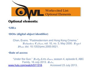 Optional elements:
•URLs
•DOIs (digital object identifier)
Chan, Evans. “Postmodernism and Hong Kong Cinema.”
Postmodern Culture, vol. 10, no. 3, May 2000. Project
Muse, doi: 10.1353/pmc.2000.0021.
•Date of access
“Under the Gun.” Pretty Little Liars, season 4, episode 6, ABC
Family, 16 July 2013. Hulu,
www.hulu.com/watch/511318. Accessed 23 July 2013.
Works-cited List:
Optional Elements
 