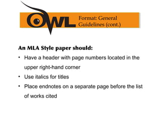 An MLA Style paper should:
• Have a header with page numbers located in the
upper right-hand corner
• Use italics for titles
• Place endnotes on a separate page before the list
of works cited
Format: General
Guidelines (cont.)
 