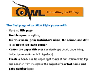 The first page of an MLA Style paper will:
• Have no title page
• Double space everything
• List your name, your instructor's name, the course, and date
in the upper left-hand corner
• Center the paper title (use standard caps but no underlining,
italics, quote marks, or bold typeface)
• Create a header in the upper right corner at half inch from the top
and one inch from the right of the page (list your last name and
page number here)
Formatting the 1st
Page
 