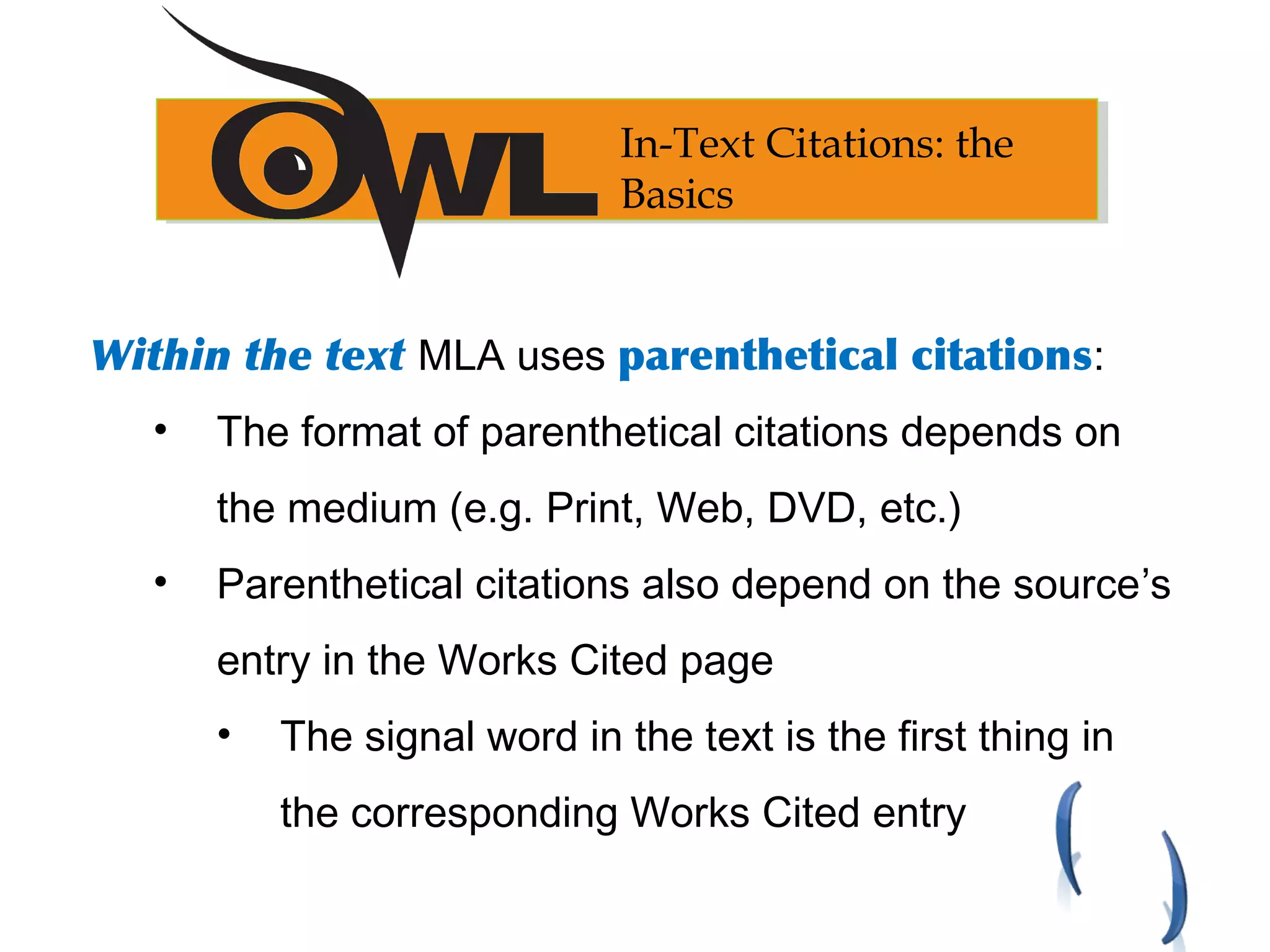 Within the text MLA uses parenthetical citations:
• The format of parenthetical citations depends on
the medium (e.g. Print, Web, DVD, etc.)
• Parenthetical citations also depend on the source’s
entry in the Works Cited page
• The signal word in the text is the first thing in
the corresponding Works Cited entry
In-Text Citations: the
Basics
 
