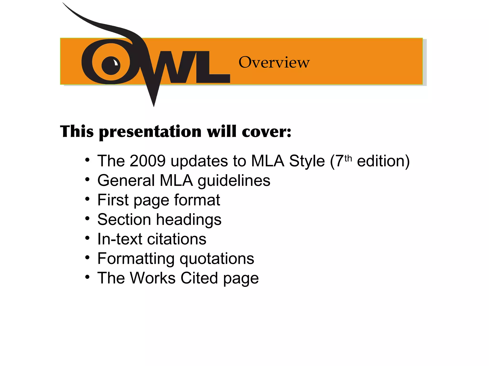 This presentation will cover:
• The 2009 updates to MLA Style (7th
edition)
• General MLA guidelines
• First page format
• Section headings
• In-text citations
• Formatting quotations
• The Works Cited page
Overview
 