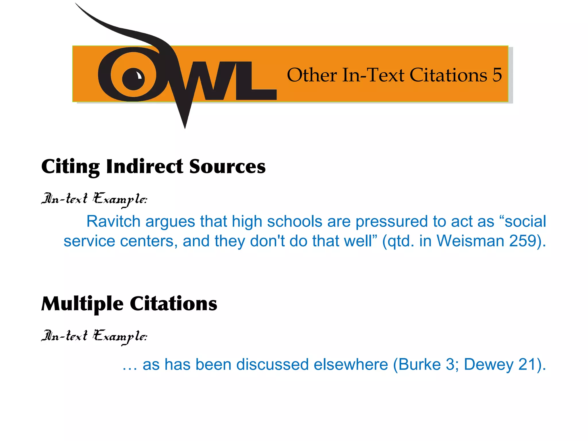Citing Indirect Sources
In-text Example:
Ravitch argues that high schools are pressured to act as “social
service centers, and they don't do that well” (qtd. in Weisman 259).
Multiple Citations
In-text Example:
… as has been discussed elsewhere (Burke 3; Dewey 21).
Other In-Text Citations 5
 