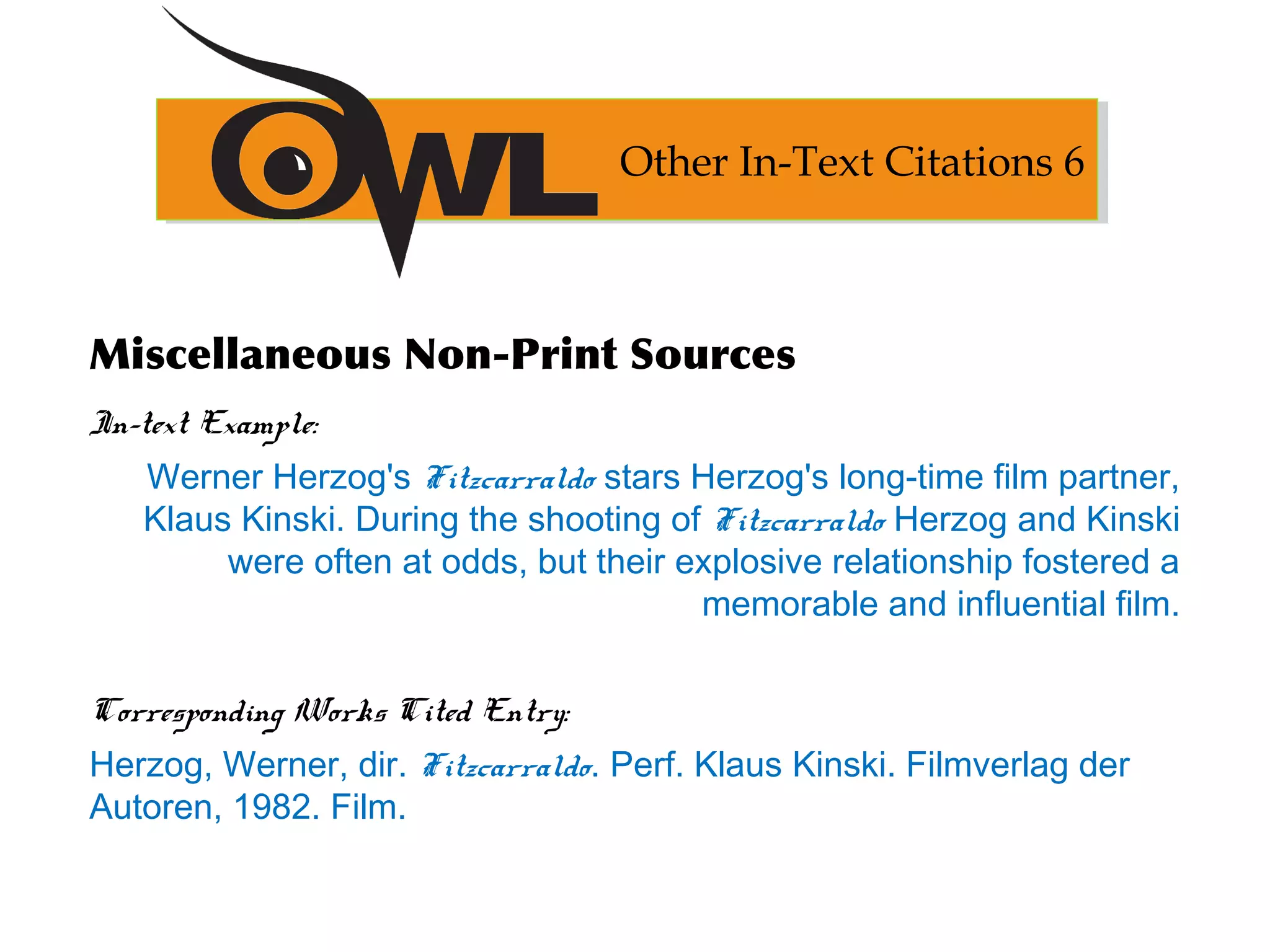 Miscellaneous Non-Print Sources
In-text Example:
Werner Herzog's Fitzcarraldo stars Herzog's long-time film partner,
Klaus Kinski. During the shooting of Fitzcarraldo Herzog and Kinski
were often at odds, but their explosive relationship fostered a
memorable and influential film.
Corresponding Works Cited Entry:
Herzog, Werner, dir. Fitzcarraldo. Perf. Klaus Kinski. Filmverlag der
Autoren, 1982. Film.
Other In-Text Citations 6
 