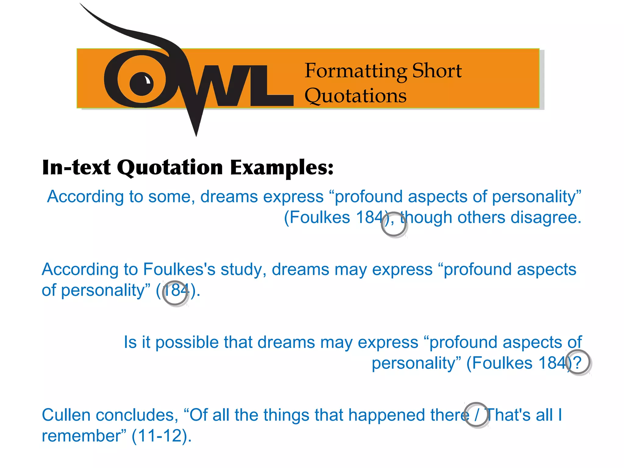 Formatting Short
Quotations
In-text Quotation Examples:
According to some, dreams express “profound aspects of personality”
(Foulkes 184), though others disagree.
According to Foulkes's study, dreams may express “profound aspects
of personality” (184).
Is it possible that dreams may express “profound aspects of
personality” (Foulkes 184)?
Cullen concludes, “Of all the things that happened there / That's all I
remember” (11-12).
 
