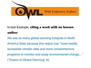 In-text Example, citing a work with no known
author:
We see so many global warming hotspots in North
America likely because this region has “more readily
accessible climatic data and more comprehensive
programs to monitor and study environmental change…”
(“Impact of Global Warming” 6).
With Unknown Author
 