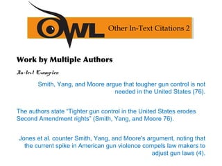 Work by Multiple Authors
In-text Examples:
Smith, Yang, and Moore argue that tougher gun control is not
needed in the United States (76).
The authors state “Tighter gun control in the United States erodes
Second Amendment rights” (Smith, Yang, and Moore 76).
Jones et al. counter Smith, Yang, and Moore's argument, noting that
the current spike in American gun violence compels law makers to
adjust gun laws (4).
Other In-Text Citations 2
 