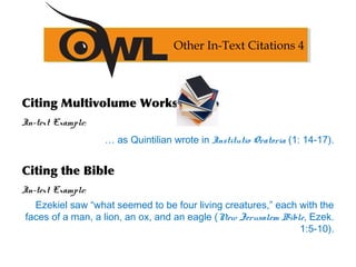 Citing Multivolume Works
In-text Example:
… as Quintilian wrote in Institutio Oratoria (1: 14-17).
Citing the Bible
In-text Example:
Ezekiel saw “what seemed to be four living creatures,” each with the
faces of a man, a lion, an ox, and an eagle (New Jerusalem Bible, Ezek.
1:5-10).
Other In-Text Citations 4
 