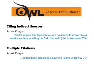 Citing Indirect Sources
In-text Example:
Ravitch argues that high schools are pressured to act as “social
service centers, and they don't do that well” (qtd. in Weisman 259).
Multiple Citations
In-text Example:
… as has been discussed elsewhere (Burke 3; Dewey 21).
Other In-Text Citations 5
 