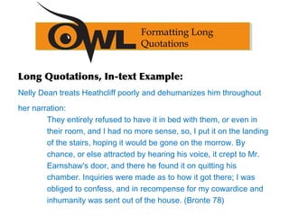 Long Quotations, In-text Example:
Nelly Dean treats Heathcliff poorly and dehumanizes him throughout
her narration:
They entirely refused to have it in bed with them, or even in
their room, and I had no more sense, so, I put it on the landing
of the stairs, hoping it would be gone on the morrow. By
chance, or else attracted by hearing his voice, it crept to Mr.
Earnshaw's door, and there he found it on quitting his
chamber. Inquiries were made as to how it got there; I was
obliged to confess, and in recompense for my cowardice and
inhumanity was sent out of the house. (Bronte 78)
Formatting Long
Quotations
 