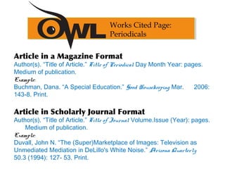 Article in a Magazine Format
Author(s). “Title of Article.” Title of Periodical Day Month Year: pages.
Medium of publication.
Example:
Buchman, Dana. “A Special Education.” Good Housekeeping Mar. 2006:
143-8. Print.
Article in Scholarly Journal Format
Author(s). “Title of Article.” Title of Journal Volume.Issue (Year): pages.
Medium of publication.
Example:
Duvall, John N. “The (Super)Marketplace of Images: Television as
Unmediated Mediation in DeLillo's White Noise.” Arizona Quarterly
50.3 (1994): 127- 53. Print.
Works Cited Page:
Periodicals
 