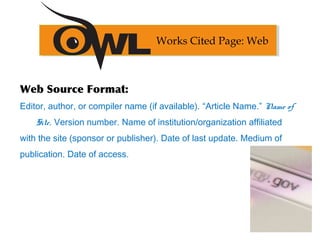 Web Source Format:
Editor, author, or compiler name (if available). “Article Name.” Name of
Site. Version number. Name of institution/organization affiliated
with the site (sponsor or publisher). Date of last update. Medium of
publication. Date of access.
Works Cited Page: Web
 