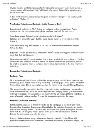 11/15/10 12:07 PMPurdue OWL Engagement
Page 13 of 44http://owl.english.purdue.edu/owl/owlprint/747/
Or, you can also use footnotes/endnotes for occasional explanatory notes (also known as
content notes), which refers to brief additional information that might be too digressive
for the main text:
4. In a 1998 interview, she reiterated this point even more strongly: "I am an artist, not a
politician!" (Weller 124).
Numbering Endnotes and Footnotes in the Document Body
Endnotes and footnotes in MLA format are indicated in-text by superscript Arabic
numbers after the punctuation of the phrase or clause to which the note refers:
Some have argued that such an investigation would be fruitless.6
Scholars have argued for years that this claim has no basis,7 so we would do well to
ignore it.
Note that when a long dash appears in the text, the footnote/endnote number appears
before the dash:
For years, scholars have failed to address this point8—a fact that suggests their cowardice
more than their carelessness.
Do not use asterisks (*), angle brackets (>), or other symbols for note references. The list
of endnotes and footnotes (either of which, for papers submitted for publication, should
be listed on a separate page, as indicated below) should correspond to the note references
in the text.
Formatting Endnotes and Footnotes
Endnotes Page
MLA recommends that all notes be listed on a separate page entitled Notes (centered, no
formatting). (Use Note if there is only one note.) The Notes page should appear before the
Works Cited page. This is especially important for papers being submitted for publication.
The notes themselves should be listed by consecutive arabic numbers that correspond to
the notation in the text. Notes are double-spaced with a hanging indent. (Each endnote is
indented five spaces; subsequent lines are flush with the left margin.) Place a period and a
space after each endnote number. Provide the appropriate note after the space.
Footnotes (below the text body)
In the case that you need to format footnotes on the same page as the main text, begin
footnotes four lines (two double-spaced lines) below the main text. Footnotes are single-
space with a hanging indent. (Each footnote is indented five spaces; subsequent lines are
flush with the left margin.) Place a period and a space after each footnote number.
Provide the appropriate note after the space.
For more information on using endnotes and footnotes, consult “Using Notes with
Parenthetical Documentation” in the MLA Handbook for Writers of Research Papers, 7th
 