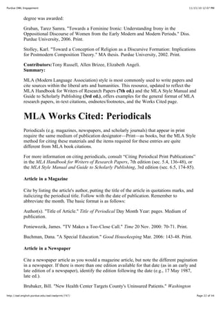 11/15/10 12:07 PMPurdue OWL Engagement
Page 22 of 44http://owl.english.purdue.edu/owl/owlprint/747/
degree was awarded:
Graban, Tarez Samra. "Towards a Feminine Ironic: Understanding Irony in the
Oppositional Discourse of Women from the Early Modern and Modern Periods." Diss.
Purdue University, 2006. Print.
Stolley, Karl. "Toward a Conception of Religion as a Discursive Formation: Implications
for Postmodern Composition Theory." MA thesis. Purdue University, 2002. Print.
Contributors:Tony Russell, Allen Brizee, Elizabeth Angeli.
Summary:
MLA (Modern Language Association) style is most commonly used to write papers and
cite sources within the liberal arts and humanities. This resource, updated to reflect the
MLA Handbook for Writers of Research Papers (7th ed.) and the MLA Style Manual and
Guide to Scholarly Publishing (3rd ed.), offers examples for the general format of MLA
research papers, in-text citations, endnotes/footnotes, and the Works Cited page.
MLA Works Cited: Periodicals
Periodicals (e.g. magazines, newspapers, and scholarly journals) that appear in print
require the same medium of publication designator—Print—as books, but the MLA Style
method for citing these materials and the items required for these entries are quite
different from MLA book citations.
For more information on citing periodicals, consult “Citing Periodical Print Publications”
in the MLA Handbook for Writers of Research Papers, 7th edition (sec. 5.4, 136-48), or
the MLA Style Manual and Guide to Scholarly Publishing, 3rd edition (sec. 6.5, 174-85).
Article in a Magazine
Cite by listing the article's author, putting the title of the article in quotations marks, and
italicizing the periodical title. Follow with the date of publication. Remember to
abbreviate the month. The basic format is as follows:
Author(s). "Title of Article." Title of Periodical Day Month Year: pages. Medium of
publication.
Poniewozik, James. "TV Makes a Too-Close Call." Time 20 Nov. 2000: 70-71. Print.
Buchman, Dana. "A Special Education." Good Housekeeping Mar. 2006: 143-48. Print.
Article in a Newspaper
Cite a newspaper article as you would a magazine article, but note the different pagination
in a newspaper. If there is more than one edition available for that date (as in an early and
late edition of a newspaper), identify the edition following the date (e.g., 17 May 1987,
late ed.).
Brubaker, Bill. "New Health Center Targets County's Uninsured Patients." Washington
 