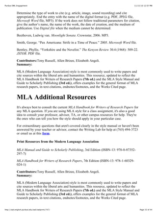11/15/10 12:07 PMPurdue OWL Engagement
Page 33 of 44http://owl.english.purdue.edu/owl/owlprint/747/
Determine the type of work to cite (e.g. article, image, sound recording) and cite
appropriately. End the entry with the name of the digital format (e.g. PDF, JPEG file,
Microsoft Word file, MP3). If the work does not follow traditional parameters for citation,
give the author’s name, the name of the work, the date of creation, and the medium of
publication. Use Digital file when the medium cannot be determined.
Beethoven, Ludwig van. Moonlight Sonata. Crownstar, 2006. MP3.
Smith, George. “Pax Americana: Strife in a Time of Peace.” 2005. Microsoft Word file.
Bentley, Phyllis. “Yorkshire and the Novelist.” The Kenyon Review 30.4 (1968): 509-22.
JSTOR. PDF file.
Contributors:Tony Russell, Allen Brizee, Elizabeth Angeli.
Summary:
MLA (Modern Language Association) style is most commonly used to write papers and
cite sources within the liberal arts and humanities. This resource, updated to reflect the
MLA Handbook for Writers of Research Papers (7th ed.) and the MLA Style Manual and
Guide to Scholarly Publishing (3rd ed.), offers examples for the general format of MLA
research papers, in-text citations, endnotes/footnotes, and the Works Cited page.
MLA Additional Resources
It's always best to consult the current MLA Handbook for Writers of Research Papers for
any MLA question. If you are using MLA style for a class assignment, it's also a good
idea to consult your professor, advisor, TA, or other campus resources for help. They're
the ones who can tell you how the style should apply in your particular case.
For extraordinary questions that aren't covered clearly in the style manual or haven't been
answered by your teacher or advisor, contact the Writing Lab for help at (765) 494-3723
or email us at this form.
Print Resources from the Modern Language Association
MLA Manual and Guide to Scholarly Publishing, 3rd Edition (ISBN-13: 978-0-87352-
297-7)
MLA Handbook for Writers of Research Papers, 7th Edition (ISBN-13: 978-1-60329-
024-1)
Contributors:Tony Russell, Allen Brizee, Elizabeth Angeli.
Summary:
MLA (Modern Language Association) style is most commonly used to write papers and
cite sources within the liberal arts and humanities. This resource, updated to reflect the
MLA Handbook for Writers of Research Papers (7th ed.) and the MLA Style Manual and
Guide to Scholarly Publishing (3rd ed.), offers examples for the general format of MLA
research papers, in-text citations, endnotes/footnotes, and the Works Cited page.
 