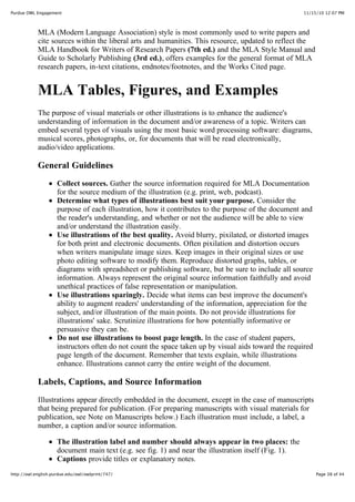 11/15/10 12:07 PMPurdue OWL Engagement
Page 38 of 44http://owl.english.purdue.edu/owl/owlprint/747/
MLA (Modern Language Association) style is most commonly used to write papers and
cite sources within the liberal arts and humanities. This resource, updated to reflect the
MLA Handbook for Writers of Research Papers (7th ed.) and the MLA Style Manual and
Guide to Scholarly Publishing (3rd ed.), offers examples for the general format of MLA
research papers, in-text citations, endnotes/footnotes, and the Works Cited page.
MLA Tables, Figures, and Examples
The purpose of visual materials or other illustrations is to enhance the audience's
understanding of information in the document and/or awareness of a topic. Writers can
embed several types of visuals using the most basic word processing software: diagrams,
musical scores, photographs, or, for documents that will be read electronically,
audio/video applications.
General Guidelines
Collect sources. Gather the source information required for MLA Documentation
for the source medium of the illustration (e.g. print, web, podcast).
Determine what types of illustrations best suit your purpose. Consider the
purpose of each illustration, how it contributes to the purpose of the document and
the reader's understanding, and whether or not the audience will be able to view
and/or understand the illustration easily.
Use illustrations of the best quality. Avoid blurry, pixilated, or distorted images
for both print and electronic documents. Often pixilation and distortion occurs
when writers manipulate image sizes. Keep images in their original sizes or use
photo editing software to modify them. Reproduce distorted graphs, tables, or
diagrams with spreadsheet or publishing software, but be sure to include all source
information. Always represent the original source information faithfully and avoid
unethical practices of false representation or manipulation.
Use illustrations sparingly. Decide what items can best improve the document's
ability to augment readers' understanding of the information, appreciation for the
subject, and/or illustration of the main points. Do not provide illustrations for
illustrations' sake. Scrutinize illustrations for how potentially informative or
persuasive they can be.
Do not use illustrations to boost page length. In the case of student papers,
instructors often do not count the space taken up by visual aids toward the required
page length of the document. Remember that texts explain, while illustrations
enhance. Illustrations cannot carry the entire weight of the document.
Labels, Captions, and Source Information
Illustrations appear directly embedded in the document, except in the case of manuscripts
that being prepared for publication. (For preparing manuscripts with visual materials for
publication, see Note on Manuscripts below.) Each illustration must include, a label, a
number, a caption and/or source information.
The illustration label and number should always appear in two places: the
document main text (e.g. see fig. 1) and near the illustration itself (Fig. 1).
Captions provide titles or explanatory notes.
 