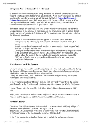 11/15/10 12:07 PMPurdue OWL Engagement
Page 9 of 44http://owl.english.purdue.edu/owl/owlprint/747/
Citing Non-Print or Sources from the Internet
With more and more scholarly work being posted on the Internet, you may have to cite
research you have completed in virtual environments. While many sources on the Internet
should not be used for scholarly work (reference the OWL's Evaluating Sources of
Information resource), some Web sources are perfectly acceptable for research. When
creating in-text citations for electronic, film, or Internet sources, remember that your
citation must reference the source in your Works Cited.
Sometimes writers are confused with how to craft parenthetical citations for electronic
sources because of the absence of page numbers, but often, these sorts of entries do not
require any sort of parenthetical citation at all. For electronic and Internet sources, follow
the following guidelines:
Include in the text the first item that appears in the Work Cited entry that
corresponds to the citation (e.g. author name, article name, website name, film
name).
You do not need to give paragraph numbers or page numbers based on your Web
browser’s print preview function.
Unless you must list the website name in the signal phrase in order to get the reader
to the appropriate entry, do not include URLs in-text. Only provide partial URLs
such as when the name of the site includes, for example, a domain name, like
CNN.com or Forbes.com as opposed to writing out http://www.cnn.com or
http://www.forbes.com.
Miscellaneous Non-Print Sources
Werner Herzog's Fitzcarraldo stars Herzog's long-time film partner, Klaus Kinski. During
the shooting of Fitzcarraldo, Herzog and Kinski were often at odds, but their explosive
relationship fostered a memorable and influential film.
During the presentation, Jane Yates stated that invention and pre-writing are areas of
rhetoric that need more attention.
In the two examples above “Herzog” from the first entry and “Yates” from the second
lead the reader to the first item each citation’s respective entry on the Works Cited page:
Herzog, Werner, dir. Fitzcarraldo. Perf. Klaus Kinski. Filmverlag der Autoren, 1982.
Film.
Yates, Jane. "Invention in Rhetoric and Composition." Gaps Addressed: Future Work in
Rhetoric and Composition, CCCC, Palmer House Hilton, 2002. Print.
Electronic Sources
One online film critic stated that Fitzcarraldo is "...a beautiful and terrifying critique of
obsession and colonialism" (Garcia, “Herzog: a Life”).
The Purdue OWL is accessed by millions of users every year. Its “MLA Formatting and
Style Guide” is one of the most popular resources (Stolley et al.).
In the first example, the writer has chosen not to include the author name in-text;
 