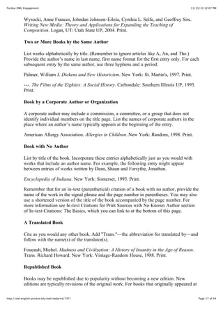 11/15/10 12:07 PMPurdue OWL Engagement
Page 17 of 44http://owl.english.purdue.edu/owl/owlprint/747/
Wysocki, Anne Frances, Johndan Johnson-Eilola, Cynthia L. Selfe, and Geoffrey Sirc.
Writing New Media: Theory and Applications for Expanding the Teaching of
Composition. Logan, UT: Utah State UP, 2004. Print.
Two or More Books by the Same Author
List works alphabetically by title. (Remember to ignore articles like A, An, and The.)
Provide the author’s name in last name, first name format for the first entry only. For each
subsequent entry by the same author, use three hyphens and a period.
Palmer, William J. Dickens and New Historicism. New York: St. Martin's, 1997. Print.
---. The Films of the Eighties: A Social History. Carbondale: Southern Illinois UP, 1993.
Print.
Book by a Corporate Author or Organization
A corporate author may include a commission, a committee, or a group that does not
identify individual members on the title page. List the names of corporate authors in the
place where an author’s name typically appears at the beginning of the entry.
American Allergy Association. Allergies in Children. New York: Random, 1998. Print.
Book with No Author
List by title of the book. Incorporate these entries alphabetically just as you would with
works that include an author name. For example, the following entry might appear
between entries of works written by Dean, Shaun and Forsythe, Jonathan.
Encyclopedia of Indiana. New York: Somerset, 1993. Print.
Remember that for an in-text (parenthetical) citation of a book with no author, provide the
name of the work in the signal phrase and the page number in parentheses. You may also
use a shortened version of the title of the book accompanied by the page number. For
more information see In-text Citations for Print Sources with No Known Author section
of In-text Citations: The Basics, which you can link to at the bottom of this page.
A Translated Book
Cite as you would any other book. Add "Trans."—the abbreviation for translated by—and
follow with the name(s) of the translator(s).
Foucault, Michel. Madness and Civilization: A History of Insanity in the Age of Reason.
Trans. Richard Howard. New York: Vintage-Random House, 1988. Print.
Republished Book
Books may be republished due to popularity without becoming a new edition. New
editions are typically revisions of the original work. For books that originally appeared at
 