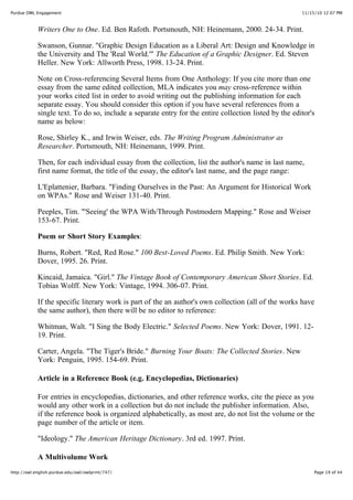 11/15/10 12:07 PMPurdue OWL Engagement
Page 19 of 44http://owl.english.purdue.edu/owl/owlprint/747/
Writers One to One. Ed. Ben Rafoth. Portsmouth, NH: Heinemann, 2000. 24-34. Print.
Swanson, Gunnar. "Graphic Design Education as a Liberal Art: Design and Knowledge in
the University and The 'Real World.'" The Education of a Graphic Designer. Ed. Steven
Heller. New York: Allworth Press, 1998. 13-24. Print.
Note on Cross-referencing Several Items from One Anthology: If you cite more than one
essay from the same edited collection, MLA indicates you may cross-reference within
your works cited list in order to avoid writing out the publishing information for each
separate essay. You should consider this option if you have several references from a
single text. To do so, include a separate entry for the entire collection listed by the editor's
name as below:
Rose, Shirley K., and Irwin Weiser, eds. The Writing Program Administrator as
Researcher. Portsmouth, NH: Heinemann, 1999. Print.
Then, for each individual essay from the collection, list the author's name in last name,
first name format, the title of the essay, the editor's last name, and the page range:
L'Eplattenier, Barbara. "Finding Ourselves in the Past: An Argument for Historical Work
on WPAs." Rose and Weiser 131-40. Print.
Peeples, Tim. "'Seeing' the WPA With/Through Postmodern Mapping." Rose and Weiser
153-67. Print.
Poem or Short Story Examples:
Burns, Robert. "Red, Red Rose." 100 Best-Loved Poems. Ed. Philip Smith. New York:
Dover, 1995. 26. Print.
Kincaid, Jamaica. "Girl." The Vintage Book of Contemporary American Short Stories. Ed.
Tobias Wolff. New York: Vintage, 1994. 306-07. Print.
If the specific literary work is part of the an author's own collection (all of the works have
the same author), then there will be no editor to reference:
Whitman, Walt. "I Sing the Body Electric." Selected Poems. New York: Dover, 1991. 12-
19. Print.
Carter, Angela. "The Tiger's Bride." Burning Your Boats: The Collected Stories. New
York: Penguin, 1995. 154-69. Print.
Article in a Reference Book (e.g. Encyclopedias, Dictionaries)
For entries in encyclopedias, dictionaries, and other reference works, cite the piece as you
would any other work in a collection but do not include the publisher information. Also,
if the reference book is organized alphabetically, as most are, do not list the volume or the
page number of the article or item.
"Ideology." The American Heritage Dictionary. 3rd ed. 1997. Print.
A Multivolume Work
 