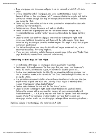 11/15/10 12:07 PMPurdue OWL Engagement
Page 2 of 44http://owl.english.purdue.edu/owl/owlprint/747/
Type your paper on a computer and print it out on standard, white 8.5 x 11-inch
paper.
Double-space the text of your paper, and use a legible font (e.g. Times New
Roman). Whatever font you choose, MLA recommends that the regular and italics
type styles contrast enough that they are recognizable one from another. The font
size should be 12 pt.
Leave only one space after periods or other punctuation marks (unless otherwise
instructed by your instructor).
Set the margins of your document to 1 inch on all sides.
Indent the first line of paragraphs one half-inch from the left margin. MLA
recommends that you use the Tab key as opposed to pushing the Space Bar five
times.
Create a header that numbers all pages consecutively in the upper right-hand
corner, one-half inch from the top and flush with the right margin. (Note: Your
instructor may ask that you omit the number on your first page. Always follow your
instructor's guidelines.)
Use italics throughout your essay for the titles of longer works and, only when
absolutely necessary, providing emphasis.
If you have any endnotes, include them on a separate page before your Works Cited
page. Entitle the section Notes (centered, unformatted).
Formatting the First Page of Your Paper
Do not make a title page for your paper unless specifically requested.
In the upper left-hand corner of the first page, list your name, your instructor's
name, the course, and the date. Again, be sure to use double-spaced text.
Double space again and center the title. Do not underline, italicize, or place your
title in quotation marks; write the title in Title Case (standard capitalization), not in
all capital letters.
Use quotation marks and/or italics when referring to other works in your title, just
as you would in your text: Fear and Loathing in Las Vegas as Morality Play;
Human Weariness in "After Apple Picking"
Double space between the title and the first line of the text.
Create a header in the upper right-hand corner that includes your last name,
followed by a space with a page number; number all pages consecutively with
Arabic numerals (1, 2, 3, 4, etc.), one-half inch from the top and flush with the right
margin. (Note: Your instructor or other readers may ask that you omit last
name/page number header on your first page. Always follow instructor guidelines.)
Here is a sample of the first page of a paper in MLA style:
 