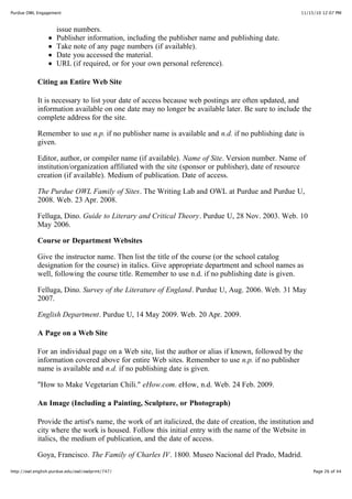 11/15/10 12:07 PMPurdue OWL Engagement
Page 26 of 44http://owl.english.purdue.edu/owl/owlprint/747/
issue numbers.
Publisher information, including the publisher name and publishing date.
Take note of any page numbers (if available).
Date you accessed the material.
URL (if required, or for your own personal reference).
Citing an Entire Web Site
It is necessary to list your date of access because web postings are often updated, and
information available on one date may no longer be available later. Be sure to include the
complete address for the site.
Remember to use n.p. if no publisher name is available and n.d. if no publishing date is
given.
Editor, author, or compiler name (if available). Name of Site. Version number. Name of
institution/organization affiliated with the site (sponsor or publisher), date of resource
creation (if available). Medium of publication. Date of access.
The Purdue OWL Family of Sites. The Writing Lab and OWL at Purdue and Purdue U,
2008. Web. 23 Apr. 2008.
Felluga, Dino. Guide to Literary and Critical Theory. Purdue U, 28 Nov. 2003. Web. 10
May 2006.
Course or Department Websites
Give the instructor name. Then list the title of the course (or the school catalog
designation for the course) in italics. Give appropriate department and school names as
well, following the course title. Remember to use n.d. if no publishing date is given.
Felluga, Dino. Survey of the Literature of England. Purdue U, Aug. 2006. Web. 31 May
2007.
English Department. Purdue U, 14 May 2009. Web. 20 Apr. 2009.
A Page on a Web Site
For an individual page on a Web site, list the author or alias if known, followed by the
information covered above for entire Web sites. Remember to use n.p. if no publisher
name is available and n.d. if no publishing date is given.
"How to Make Vegetarian Chili." eHow.com. eHow, n.d. Web. 24 Feb. 2009.
An Image (Including a Painting, Sculpture, or Photograph)
Provide the artist's name, the work of art italicized, the date of creation, the institution and
city where the work is housed. Follow this initial entry with the name of the Website in
italics, the medium of publication, and the date of access.
Goya, Francisco. The Family of Charles IV. 1800. Museo Nacional del Prado, Madrid.
 