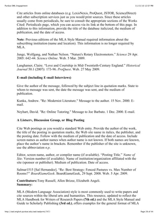 11/15/10 12:07 PMPurdue OWL Engagement
Page 28 of 44http://owl.english.purdue.edu/owl/owlprint/747/
Cite articles from online databases (e.g. LexisNexis, ProQuest, JSTOR, ScienceDirect)
and other subscription services just as you would print sources. Since these articles
usually come from periodicals, be sure to consult the appropriate sections of the Works
Cited: Periodicals page, which you can access via its link at the bottom of this page. In
addition to this information, provide the title of the database italicized, the medium of
publication, and the date of access.
Note: Previous editions of the MLA Style Manual required information about the
subscribing institution (name and location). This information is no longer required by
MLA.
Junge, Wolfgang, and Nathan Nelson. “Nature's Rotary Electromotors.” Science 29 Apr.
2005: 642-44. Science Online. Web. 5 Mar. 2009.
Langhamer, Claire. “Love and Courtship in Mid-Twentieth-Century England.” Historical
Journal 50.1 (2007): 173-96. ProQuest. Web. 27 May 2009.
E-mail (including E-mail Interviews)
Give the author of the message, followed by the subject line in quotation marks. State to
whom to message was sent, the date the message was sent, and the medium of
publication.
Kunka, Andrew. "Re: Modernist Literature." Message to the author. 15 Nov. 2000. E-
mail.
Neyhart, David. "Re: Online Tutoring." Message to Joe Barbato. 1 Dec. 2000. E-mail.
A Listserv, Discussion Group, or Blog Posting
Cite Web postings as you would a standard Web entry. Provide the author of the work,
the title of the posting in quotation marks, the Web site name in italics, the publisher, and
the posting date. Follow with the medium of publication and the date of access. Include
screen names as author names when author name is not known. If both names are known,
place the author’s name in brackets. Remember if the publisher of the site is unknown,
use the abbreviation n.p.
Editor, screen name, author, or compiler name (if available). “Posting Title.” Name of
Site. Version number (if available). Name of institution/organization affiliated with the
site (sponsor or publisher). Medium of publication. Date of access.
Salmar1515 [Sal Hernandez]. “Re: Best Strategy: Fenced Pastures vs. Max Number of
Rooms?” BoardGameGeek. BoardGameGeek, 29 Sept. 2008. Web. 5 Apr. 2009.
Contributors:Tony Russell, Allen Brizee, Elizabeth Angeli.
Summary:
MLA (Modern Language Association) style is most commonly used to write papers and
cite sources within the liberal arts and humanities. This resource, updated to reflect the
MLA Handbook for Writers of Research Papers (7th ed.) and the MLA Style Manual and
Guide to Scholarly Publishing (3rd ed.), offers examples for the general format of MLA
 