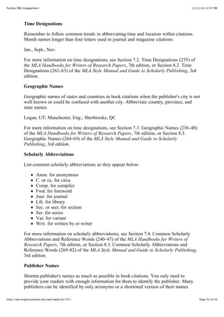 11/15/10 12:07 PMPurdue OWL Engagement
Page 35 of 44http://owl.english.purdue.edu/owl/owlprint/747/
Time Designations
Remember to follow common trends in abbreviating time and location within citations.
Month names longer than four letters used in journal and magazine citations:
Jan., Sept., Nov.
For more information on time designations, see Section 7.2. Time Designations (235) of
the MLA Handbooks for Writers of Research Papers, 7th edition, or Section 8.2. Time
Designations (262-63) of the MLA Style Manual and Guide to Scholarly Publishing, 3rd
edition.
Geographic Names
Geographic names of states and countries in book citations when the publisher's city is not
well known or could be confused with another city. Abbreviate country, province, and
state names.
Logan, UT; Manchester, Eng.; Sherbrooke, QC
For more information on time designations, see Section 7.3. Geographic Names (236-40)
of the MLA Handbooks for Writers of Research Papers, 7th edition, or Section 8.3.
Geographic Names (264-69) of the MLA Style Manual and Guide to Scholarly
Publishing, 3rd edition.
Scholarly Abbreviations
List common scholarly abbreviations as they appear below:
Anon. for anonymous
C. or ca. for circa
Comp. for compiler
Fwd. for foreword
Jour. for journal
Lib. for library
Sec. or sect. for section
Ser. for series
Var. for variant
Writ. for written by or writer
For more information on scholarly abbreviations, see Section 7.4. Common Scholarly
Abbreviations and Reference Words (240-47) of the MLA Handbooks for Writers of
Research Papers, 7th edition, or Section 8.3. Common Scholarly Abbreviations and
Reference Words (269-82) of the MLA Style Manual and Guide to Scholarly Publishing,
3rd edition.
Publisher Names
Shorten publisher's names as much as possible in book citations. You only need to
provide your readers with enough information for them to identify the publisher. Many
publishers can be identified by only acronyms or a shortened version of their names.
 