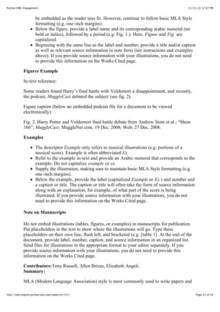 11/15/10 12:07 PMPurdue OWL Engagement
Page 42 of 44http://owl.english.purdue.edu/owl/owlprint/747/
be embedded as the reader sees fit. However, continue to follow basic MLA Style
formatting (e.g. one-inch margins).
Below the figure, provide a label name and its corresponding arabic numeral (no
bold or italics), followed by a period (e.g. Fig. 1.). Here, Figure and Fig. are
capitalized.
Beginning with the same line as the label and number, provide a title and/or caption
as well as relevant source information in note form (see instructions and examples
above). If you provide source information with your illustrations, you do not need
to provide this information on the Works Cited page.
Figures Example
In-text reference:
Some readers found Harry’s final battle with Voldemort a disappointment, and recently,
the podcast, MuggleCast debated the subject (see fig. 2).
Figure caption (below an embedded podcast file for a document to be viewed
electronically):
Fig. 2. Harry Potter and Voldemort final battle debate from Andrew Sims et al.; “Show
166”; MuggleCast; MuggleNet.com, 19 Dec. 2008; Web; 27 Dec. 2008.
Examples
The descriptor Example only refers to musical illustrations (e.g. portions of a
musical score). Example is often abbreviated Ex.
Refer to the example in-text and provide an Arabic numeral that corresponds to the
example. Do not capitalize example or ex.
Supply the illustration, making sure to maintain basic MLA Style formatting (e.g.
one-inch margins).
Below the example, provide the label (capitalized Example or Ex.) and number and
a caption or title. The caption or title will often take the form of source information
along with an explanation, for example, of what part of the score is being
illustrated. If you provide source information with your illustrations, you do not
need to provide this information on the Works Cited page.
Note on Manuscripts
Do not embed illustrations (tables, figures, or examples) in manuscripts for publication.
Put placeholders in the text to show where the illustrations will go. Type these
placeholders on their own line, flush left, and bracketed (e.g. [table 1]. At the end of the
document, provide label, number, caption, and source information in an organized list.
Send files for illustrations in the appropriate format to your editor separately. If you
provide source information with your illustrations, you do not need to provide this
information on the Works Cited page.
Contributors:Tony Russell, Allen Brizee, Elizabeth Angeli.
Summary:
MLA (Modern Language Association) style is most commonly used to write papers and
 