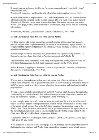 11/15/10 12:07 PMPurdue OWL Engagement
Page 6 of 44http://owl.english.purdue.edu/owl/owlprint/747/
Romantic poetry is characterized by the "spontaneous overflow of powerful feelings"
(Wordsworth 263).
Wordsworth extensively explored the role of emotion in the creative process (263).
Both citations in the examples above, (263) and (Wordsworth 263), tell readers that the
information in the sentence can be located on page 263 of a work by an author named
Wordsworth. If readers want more information about this source, they can turn to the
Works Cited page, where, under the name of Wordsworth, they would find the following
information:
Wordsworth, William. Lyrical Ballads. London: Oxford U.P., 1967. Print.
In-text Citations for Print Sources with Known Author
For Print sources like books, magazines, scholarly journal articles, and newspapers,
provide a signal word or phrase (usually the author’s last name) and a page number. If
you provide the signal word/phrase in the sentence, you do not need to include it in the
parenthetical citation.
Human beings have been described by Kenneth Burke as "symbol-using animals" (3).
Human beings have been described as "symbol-using animals" (Burke 3).
These examples must correspond to an entry that begins with Burke, which will be the
first thing that appears on the left-hand margin of an entry in the Works Cited:
Burke, Kenneth. Language as Symbolic Action: Essays on Life, Literature, and Method.
Berkeley: U of California P, 1966. Print.
In-text Citations for Print Sources with No Known Author
When a source has no known author, use a shortened title of the work instead of an
author name. Place the title in quotation marks if it's a short work (e.g. articles) or italicize
it if it's a longer work (e.g. plays, books, television shows, entire websites) and provide a
page number.
We see so many global warming hotspots in North America likely because this region has
“more readily accessible climatic data and more comprehensive programs to monitor and
study environmental change . . . ” (“Impact of Global Warming” 6).
In this example, since the reader does not know the author of the article, an abbreviated
title of the article appears in the parenthetical citation which corresponds to the full name
of the article which appears first at the left-hand margin of its respective entry in the
Works Cited. Thus, the writer includes the title in quotation marks as the signal phrase in
the parenthetical citation in order to lead the reader directly to the source on the Works
Cited page. The Works Cited entry appears as follows:
“The Impact of Global Warming in North America.” GLOBAL WARMING: Early Signs.
1999. Web. 23 Mar. 2009.
We'll learn how to make a Works Cited page in a bit, but right now it's important to know
that parenthetical citations and Works Cited pages allow readers to know which sources
 