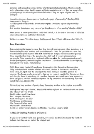 11/15/10 12:07 PMPurdue OWL Engagement
Page 11 of 44http://owl.english.purdue.edu/owl/owlprint/747/
commas, and semicolons should appear after the parenthetical citation. Question marks
and exclamation points should appear within the quotation marks if they are a part of the
quoted passage but after the parenthetical citation if they are a part of your text. For
example:
According to some, dreams express "profound aspects of personality" (Foulkes 184),
though others disagree.
According to Foulkes's study, dreams may express "profound aspects of personality"
(184).
Is it possible that dreams may express "profound aspects of personality" (Foulkes 184)?
Mark breaks in short quotations of verse with a slash, /, at the end of each line of verse: (a
space should precede and follow the slash)
Cullen concludes, "Of all the things that happened there / That's all I remember" (11-12).
Long Quotations
For quotations that extend to more than four lines of verse or prose: place quotations in a
free-standing block of text and omit quotation marks. Start the quotation on a new line,
with the entire quote indented one inch from the left margin; maintain double-spacing.
Only indent the first line of the quotation by a half inch if you are citing multiple
paragraphs. Your parenthetical citation should come after the closing punctuation mark.
When quoting verse, maintain original line breaks. (You should maintain double-spacing
throughout your essay.) For example:
Nelly Dean treats Heathcliff poorly and dehumanizes him throughout her narration:
They entirely refused to have it in bed with them, or even in their room, and I had no
more sense, so, I put it on the landing of the stairs, hoping it would be gone on the
morrow. By chance, or else attracted by hearing his voice, it crept to Mr. Earnshaw's door,
and there he found it on quitting his chamber. Inquiries were made as to how it got there;
I was obliged to confess, and in recompense for my cowardice and inhumanity was sent
out of the house. (Bronte 78)
When citing long sections of poetry, keep formatting as close to the original as possible:
In his poem "My Papa's Waltz," Theodore Roethke explores his childhood with his father:
The whiskey on your breath
Could make a small boy dizzy;
But I hung on like death:
Such waltzing was not easy.
We Romped until the pans
Slid from the kitchen shelf;
My mother's countenance
Could not unfrown itself. (quoted in Shrodes, Finestone, Shugrue 202)
Adding or Omitting Words In Quotations
If you add a word or words in a quotation, you should put brackets around the words to
indicate that they are not part of the original text.
 