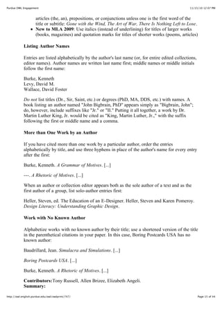 11/15/10 12:07 PMPurdue OWL Engagement
Page 15 of 44http://owl.english.purdue.edu/owl/owlprint/747/
articles (the, an), prepositions, or conjunctions unless one is the first word of the
title or subtitle: Gone with the Wind, The Art of War, There Is Nothing Left to Lose.
New to MLA 2009: Use italics (instead of underlining) for titles of larger works
(books, magazines) and quotation marks for titles of shorter works (poems, articles)
Listing Author Names
Entries are listed alphabetically by the author's last name (or, for entire edited collections,
editor names). Author names are written last name first; middle names or middle initials
follow the first name:
Burke, Kenneth
Levy, David M.
Wallace, David Foster
Do not list titles (Dr., Sir, Saint, etc.) or degrees (PhD, MA, DDS, etc.) with names. A
book listing an author named "John Bigbrain, PhD" appears simply as "Bigbrain, John";
do, however, include suffixes like "Jr." or "II." Putting it all together, a work by Dr.
Martin Luther King, Jr. would be cited as "King, Martin Luther, Jr.," with the suffix
following the first or middle name and a comma.
More than One Work by an Author
If you have cited more than one work by a particular author, order the entries
alphabetically by title, and use three hyphens in place of the author's name for every entry
after the first:
Burke, Kenneth. A Grammar of Motives. [...]
---. A Rhetoric of Motives. [...]
When an author or collection editor appears both as the sole author of a text and as the
first author of a group, list solo-author entries first:
Heller, Steven, ed. The Education of an E-Designer.  Heller, Steven and Karen Pomeroy.
Design Literacy: Understanding Graphic Design.
Work with No Known Author
Alphabetize works with no known author by their title; use a shortened version of the title
in the parenthetical citations in your paper. In this case, Boring Postcards USA has no
known author:
Baudrillard, Jean. Simulacra and Simulations. [...]
Boring Postcards USA. [...]
Burke, Kenneth. A Rhetoric of Motives. [...]
Contributors:Tony Russell, Allen Brizee, Elizabeth Angeli.
Summary:
 