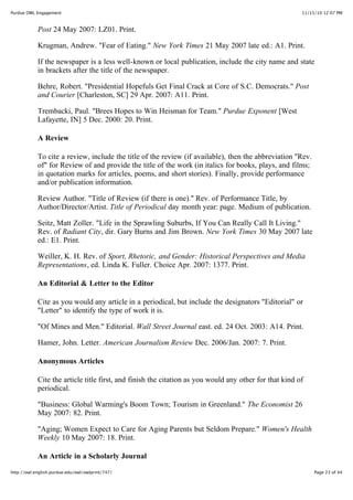 11/15/10 12:07 PMPurdue OWL Engagement
Page 23 of 44http://owl.english.purdue.edu/owl/owlprint/747/
Post 24 May 2007: LZ01. Print.
Krugman, Andrew. "Fear of Eating." New York Times 21 May 2007 late ed.: A1. Print.
If the newspaper is a less well-known or local publication, include the city name and state
in brackets after the title of the newspaper.
Behre, Robert. "Presidential Hopefuls Get Final Crack at Core of S.C. Democrats." Post
and Courier [Charleston, SC] 29 Apr. 2007: A11. Print.
Trembacki, Paul. "Brees Hopes to Win Heisman for Team." Purdue Exponent [West
Lafayette, IN] 5 Dec. 2000: 20. Print.
A Review
To cite a review, include the title of the review (if available), then the abbreviation "Rev.
of" for Review of and provide the title of the work (in italics for books, plays, and films;
in quotation marks for articles, poems, and short stories). Finally, provide performance
and/or publication information.
Review Author. "Title of Review (if there is one)." Rev. of Performance Title, by
Author/Director/Artist. Title of Periodical day month year: page. Medium of publication.
Seitz, Matt Zoller. "Life in the Sprawling Suburbs, If You Can Really Call It Living."
Rev. of Radiant City, dir. Gary Burns and Jim Brown. New York Times 30 May 2007 late
ed.: E1. Print.
Weiller, K. H. Rev. of Sport, Rhetoric, and Gender: Historical Perspectives and Media
Representations, ed. Linda K. Fuller. Choice Apr. 2007: 1377. Print.
An Editorial & Letter to the Editor
Cite as you would any article in a periodical, but include the designators "Editorial" or
"Letter" to identify the type of work it is.
"Of Mines and Men." Editorial. Wall Street Journal east. ed. 24 Oct. 2003: A14. Print.
Hamer, John. Letter. American Journalism Review Dec. 2006/Jan. 2007: 7. Print.
Anonymous Articles
Cite the article title first, and finish the citation as you would any other for that kind of
periodical.
"Business: Global Warming's Boom Town; Tourism in Greenland." The Economist 26
May 2007: 82. Print.
"Aging; Women Expect to Care for Aging Parents but Seldom Prepare." Women's Health
Weekly 10 May 2007: 18. Print.
An Article in a Scholarly Journal
 