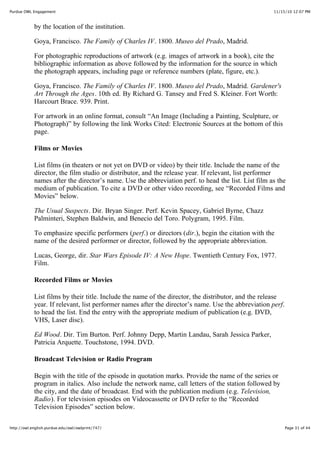 11/15/10 12:07 PMPurdue OWL Engagement
Page 31 of 44http://owl.english.purdue.edu/owl/owlprint/747/
by the location of the institution.
Goya, Francisco. The Family of Charles IV. 1800. Museo del Prado, Madrid.
For photographic reproductions of artwork (e.g. images of artwork in a book), cite the
bibliographic information as above followed by the information for the source in which
the photograph appears, including page or reference numbers (plate, figure, etc.).
Goya, Francisco. The Family of Charles IV. 1800. Museo del Prado, Madrid. Gardener's
Art Through the Ages. 10th ed. By Richard G. Tansey and Fred S. Kleiner. Fort Worth:
Harcourt Brace. 939. Print.
For artwork in an online format, consult “An Image (Including a Painting, Sculpture, or
Photograph)” by following the link Works Cited: Electronic Sources at the bottom of this
page.
Films or Movies
List films (in theaters or not yet on DVD or video) by their title. Include the name of the
director, the film studio or distributor, and the release year. If relevant, list performer
names after the director’s name. Use the abbreviation perf. to head the list. List film as the
medium of publication. To cite a DVD or other video recording, see “Recorded Films and
Movies” below.
The Usual Suspects. Dir. Bryan Singer. Perf. Kevin Spacey, Gabriel Byrne, Chazz
Palminteri, Stephen Baldwin, and Benecio del Toro. Polygram, 1995. Film.
To emphasize specific performers (perf.) or directors (dir.), begin the citation with the
name of the desired performer or director, followed by the appropriate abbreviation.
Lucas, George, dir. Star Wars Episode IV: A New Hope. Twentieth Century Fox, 1977.
Film.
Recorded Films or Movies
List films by their title. Include the name of the director, the distributor, and the release
year. If relevant, list performer names after the director’s name. Use the abbreviation perf.
to head the list. End the entry with the appropriate medium of publication (e.g. DVD,
VHS, Laser disc).
Ed Wood. Dir. Tim Burton. Perf. Johnny Depp, Martin Landau, Sarah Jessica Parker,
Patricia Arquette. Touchstone, 1994. DVD.
Broadcast Television or Radio Program
Begin with the title of the episode in quotation marks. Provide the name of the series or
program in italics. Also include the network name, call letters of the station followed by
the city, and the date of broadcast. End with the publication medium (e.g. Television,
Radio). For television episodes on Videocassette or DVD refer to the “Recorded
Television Episodes” section below.
 