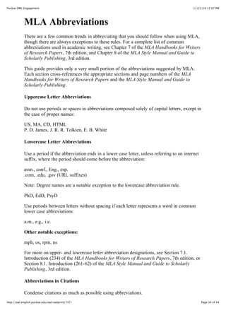 11/15/10 12:07 PMPurdue OWL Engagement
Page 34 of 44http://owl.english.purdue.edu/owl/owlprint/747/
MLA Abbreviations
There are a few common trends in abbreviating that you should follow when using MLA,
though there are always exceptions to these rules. For a complete list of common
abbreviations used in academic writing, see Chapter 7 of the MLA Handbooks for Writers
of Research Papers, 7th edition, and Chapter 8 of the MLA Style Manual and Guide to
Scholarly Publishing, 3rd edition.
This guide provides only a very small portion of the abbreviations suggested by MLA.
Each section cross-references the appropriate sections and page numbers of the MLA
Handbooks for Writers of Research Papers and the MLA Style Manual and Guide to
Scholarly Publishing.
Uppercase Letter Abbreviations
Do not use periods or spaces in abbreviations composed solely of capital letters, except in
the case of proper names:
US, MA, CD, HTML
P. D. James, J. R. R. Tolkien, E. B. White
Lowercase Letter Abbreviations
Use a period if the abbreviation ends in a lower case letter, unless referring to an internet
suffix, where the period should come before the abbreviation:
assn., conf., Eng., esp.
.com, .edu, .gov (URL suffixes)
Note: Degree names are a notable exception to the lowercase abbreviation rule.
PhD, EdD, PsyD
Use periods between letters without spacing if each letter represents a word in common
lower case abbreviations:
a.m., e.g., i.e.
Other notable exceptions:
mph, os, rpm, ns
For more on upper- and lowercase letter abbreviation designations, see Section 7.1.
Introduction (234) of the MLA Handbooks for Writers of Research Papers, 7th edition, or
Section 8.1. Introduction (261-62) of the MLA Style Manual and Guide to Scholarly
Publishing, 3rd edition.
Abbreviations in Citations
Condense citations as much as possible using abbreviations.
 