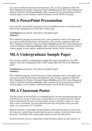 11/15/10 12:07 PMPurdue OWL Engagement
Page 43 of 44http://owl.english.purdue.edu/owl/owlprint/747/
cite sources within the liberal arts and humanities. This resource, updated to reflect the
MLA Handbook for Writers of Research Papers (7th ed.) and the MLA Style Manual and
Guide to Scholarly Publishing (3rd ed.), offers examples for the general format of MLA
research papers, in-text citations, endnotes/footnotes, and the Works Cited page.
MLA PowerPoint Presentation
Select the MLA PowerPoint Presentation link in the Media box above to download slides
that provide a detailed review of the MLA citation style.
Contributors:Tony Russell, Allen Brizee, Elizabeth Angeli.
Summary:
MLA (Modern Language Association) style is most commonly used to write papers and
cite sources within the liberal arts and humanities. This resource, updated to reflect the
MLA Handbook for Writers of Research Papers (7th ed.) and the MLA Style Manual and
Guide to Scholarly Publishing (3rd ed.), offers examples for the general format of MLA
research papers, in-text citations, endnotes/footnotes, and the Works Cited page.
MLA Undergraduate Sample Paper
This resource contains an undergraduate sample MLA paper that adheres to the 2009
updates. Select the Undergraduate MLA 2009 Sample Paper PDF file in the Media box
above.
Contributors:Tony Russell, Allen Brizee, Elizabeth Angeli.
Summary:
MLA (Modern Language Association) style is most commonly used to write papers and
cite sources within the liberal arts and humanities. This resource, updated to reflect the
MLA Handbook for Writers of Research Papers (7th ed.) and the MLA Style Manual and
Guide to Scholarly Publishing (3rd ed.), offers examples for the general format of MLA
research papers, in-text citations, endnotes/footnotes, and the Works Cited page.
MLA Classroom Poster
The MLA poster at the link below is a printable jpg file you may download and print out
at different sizes for use in classrooms, writing centers, or as a pocket reference. Please
keep in mind that the file size, as a print-quality resource (120 dpi), is large, so it may
take a while to download. You may adjust the print size of the poster from your print
menu. As is, the poster is 27 x 36 inches.
Because the poster is quite large, standard printers cannot print the poster. If you do not
have access to a printer that can print large documents, contact a local print shop to print
the poster. The Purdue OWL cannot grant requests to print and mail posters.
If you do not have access to a print shop to print the poster, please use the resources we
 