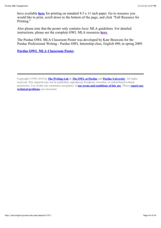 11/15/10 12:07 PMPurdue OWL Engagement
Page 44 of 44http://owl.english.purdue.edu/owl/owlprint/747/
have available here for printing on standard 8.5 x 11 inch paper. Go to resource you
would like to print, scroll down to the bottom of the page, and click "Full Resource for
Printing."
Also please note that the poster only contains basic MLA guidelines. For detailed
instructions, please see the complete OWL MLA resources here.
The Purdue OWL MLA Classroom Poster was developed by Kate Bouwens for the
Purdue Professional Writing - Purdue OWL Internship class, English 490, in spring 2009.
Purdue OWL MLA Classroom Poster.
Copyright ©1995-2010 by The Writing Lab & The OWL at Purdue and Purdue University. All rights
reserved. This material may not be published, reproduced, broadcast, rewritten, or redistributed without
permission. Use of this site constitutes acceptance of our terms and conditions of fair use. Please report any
technical problems you encounter.
 