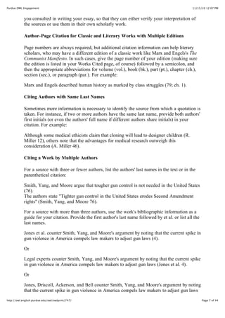 11/15/10 12:07 PMPurdue OWL Engagement
Page 7 of 44http://owl.english.purdue.edu/owl/owlprint/747/
you consulted in writing your essay, so that they can either verify your interpretation of
the sources or use them in their own scholarly work.
Author-Page Citation for Classic and Literary Works with Multiple Editions
Page numbers are always required, but additional citation information can help literary
scholars, who may have a different edition of a classic work like Marx and Engels's The
Communist Manifesto. In such cases, give the page number of your edition (making sure
the edition is listed in your Works Cited page, of course) followed by a semicolon, and
then the appropriate abbreviations for volume (vol.), book (bk.), part (pt.), chapter (ch.),
section (sec.), or paragraph (par.). For example:
Marx and Engels described human history as marked by class struggles (79; ch. 1).
Citing Authors with Same Last Names
Sometimes more information is necessary to identify the source from which a quotation is
taken. For instance, if two or more authors have the same last name, provide both authors'
first initials (or even the authors' full name if different authors share initials) in your
citation. For example:
Although some medical ethicists claim that cloning will lead to designer children (R.
Miller 12), others note that the advantages for medical research outweigh this
consideration (A. Miller 46).
Citing a Work by Multiple Authors
For a source with three or fewer authors, list the authors' last names in the text or in the
parenthetical citation:
Smith, Yang, and Moore argue that tougher gun control is not needed in the United States
(76).
The authors state "Tighter gun control in the United States erodes Second Amendment
rights" (Smith, Yang, and Moore 76).
For a source with more than three authors, use the work's bibliographic information as a
guide for your citation. Provide the first author's last name followed by et al. or list all the
last names.
Jones et al. counter Smith, Yang, and Moore's argument by noting that the current spike in
gun violence in America compels law makers to adjust gun laws (4).
Or
Legal experts counter Smith, Yang, and Moore's argument by noting that the current spike
in gun violence in America compels law makers to adjust gun laws (Jones et al. 4).
Or
Jones, Driscoll, Ackerson, and Bell counter Smith, Yang, and Moore's argument by noting
that the current spike in gun violence in America compels law makers to adjust gun laws
 