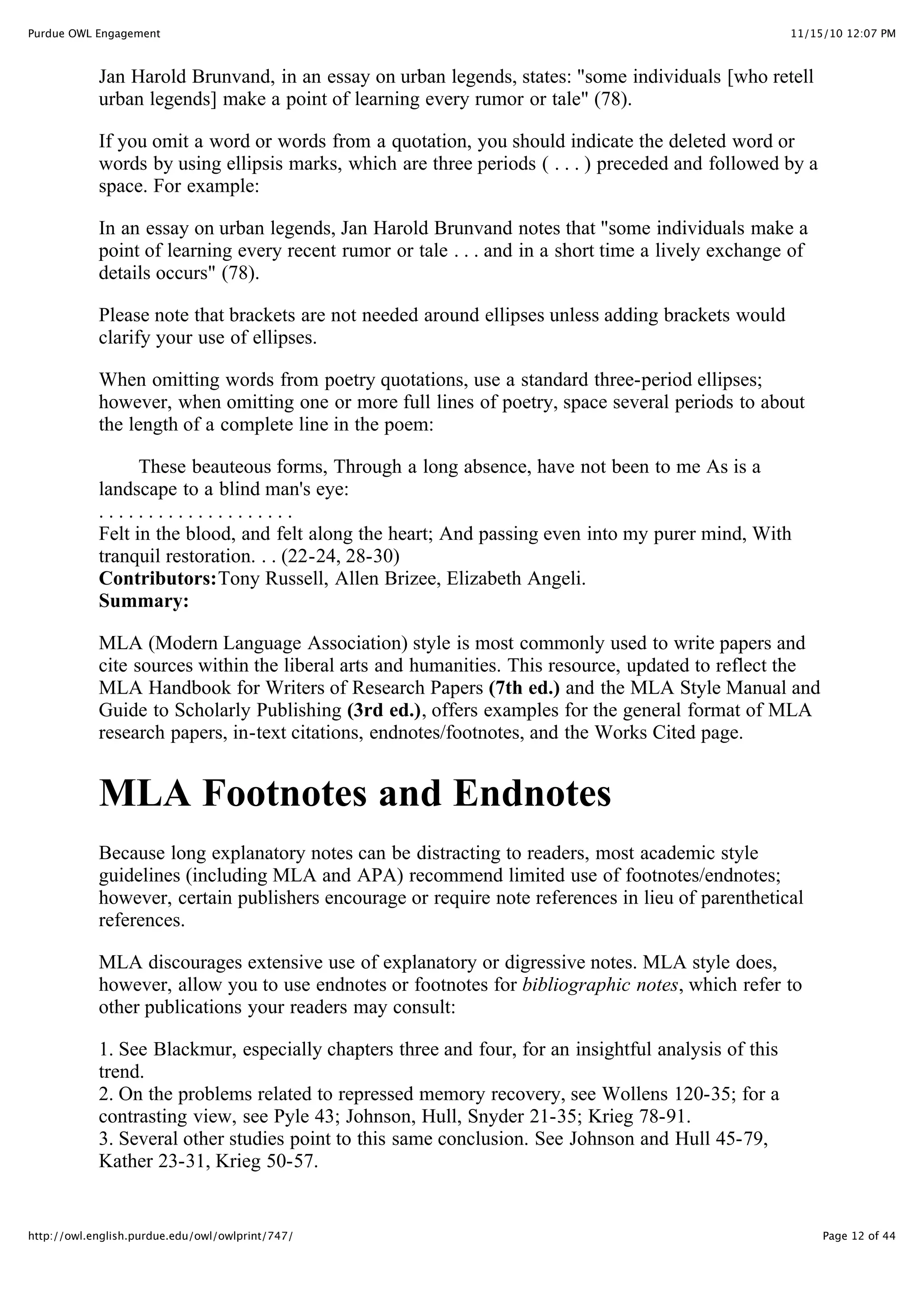 11/15/10 12:07 PM
Purdue OWL Engagement
Page 12 of 44
http://owl.english.purdue.edu/owl/owlprint/747/
Jan Harold Brunvand, in an essay on urban legends, states: "some individuals [who retell
urban legends] make a point of learning every rumor or tale" (78).
If you omit a word or words from a quotation, you should indicate the deleted word or
words by using ellipsis marks, which are three periods ( . . . ) preceded and followed by a
space. For example:
In an essay on urban legends, Jan Harold Brunvand notes that "some individuals make a
point of learning every recent rumor or tale . . . and in a short time a lively exchange of
details occurs" (78).
Please note that brackets are not needed around ellipses unless adding brackets would
clarify your use of ellipses.
When omitting words from poetry quotations, use a standard three-period ellipses;
however, when omitting one or more full lines of poetry, space several periods to about
the length of a complete line in the poem:
These beauteous forms, Through a long absence, have not been to me As is a
landscape to a blind man's eye:
. . . . . . . . . . . . . . . . . . . .
Felt in the blood, and felt along the heart; And passing even into my purer mind, With
tranquil restoration. . . (22-24, 28-30)
Contributors:Tony Russell, Allen Brizee, Elizabeth Angeli.
Summary:
MLA (Modern Language Association) style is most commonly used to write papers and
cite sources within the liberal arts and humanities. This resource, updated to reflect the
MLA Handbook for Writers of Research Papers (7th ed.) and the MLA Style Manual and
Guide to Scholarly Publishing (3rd ed.), offers examples for the general format of MLA
research papers, in-text citations, endnotes/footnotes, and the Works Cited page.
MLA Footnotes and Endnotes
Because long explanatory notes can be distracting to readers, most academic style
guidelines (including MLA and APA) recommend limited use of footnotes/endnotes;
however, certain publishers encourage or require note references in lieu of parenthetical
references.
MLA discourages extensive use of explanatory or digressive notes. MLA style does,
however, allow you to use endnotes or footnotes for bibliographic notes, which refer to
other publications your readers may consult:
1. See Blackmur, especially chapters three and four, for an insightful analysis of this
trend.
2. On the problems related to repressed memory recovery, see Wollens 120-35; for a
contrasting view, see Pyle 43; Johnson, Hull, Snyder 21-35; Krieg 78-91.
3. Several other studies point to this same conclusion. See Johnson and Hull 45-79,
Kather 23-31, Krieg 50-57.
 
