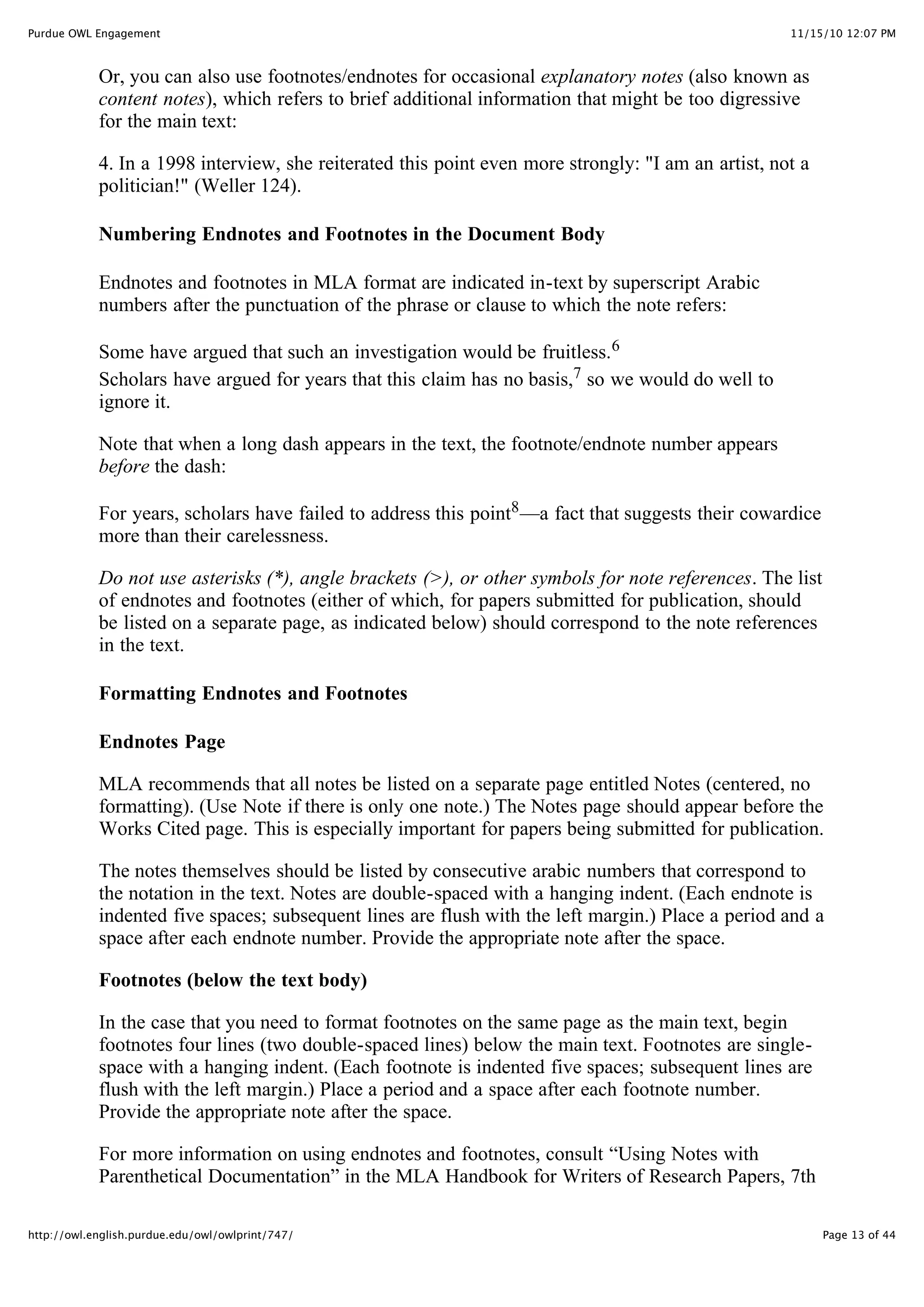 11/15/10 12:07 PM
Purdue OWL Engagement
Page 13 of 44
http://owl.english.purdue.edu/owl/owlprint/747/
Or, you can also use footnotes/endnotes for occasional explanatory notes (also known as
content notes), which refers to brief additional information that might be too digressive
for the main text:
4. In a 1998 interview, she reiterated this point even more strongly: "I am an artist, not a
politician!" (Weller 124).
Numbering Endnotes and Footnotes in the Document Body
Endnotes and footnotes in MLA format are indicated in-text by superscript Arabic
numbers after the punctuation of the phrase or clause to which the note refers:
Some have argued that such an investigation would be fruitless.6
Scholars have argued for years that this claim has no basis,7 so we would do well to
ignore it.
Note that when a long dash appears in the text, the footnote/endnote number appears
before the dash:
For years, scholars have failed to address this point8—a fact that suggests their cowardice
more than their carelessness.
Do not use asterisks (*), angle brackets (>), or other symbols for note references. The list
of endnotes and footnotes (either of which, for papers submitted for publication, should
be listed on a separate page, as indicated below) should correspond to the note references
in the text.
Formatting Endnotes and Footnotes
Endnotes Page
MLA recommends that all notes be listed on a separate page entitled Notes (centered, no
formatting). (Use Note if there is only one note.) The Notes page should appear before the
Works Cited page. This is especially important for papers being submitted for publication.
The notes themselves should be listed by consecutive arabic numbers that correspond to
the notation in the text. Notes are double-spaced with a hanging indent. (Each endnote is
indented five spaces; subsequent lines are flush with the left margin.) Place a period and a
space after each endnote number. Provide the appropriate note after the space.
Footnotes (below the text body)
In the case that you need to format footnotes on the same page as the main text, begin
footnotes four lines (two double-spaced lines) below the main text. Footnotes are single-
space with a hanging indent. (Each footnote is indented five spaces; subsequent lines are
flush with the left margin.) Place a period and a space after each footnote number.
Provide the appropriate note after the space.
For more information on using endnotes and footnotes, consult “Using Notes with
Parenthetical Documentation” in the MLA Handbook for Writers of Research Papers, 7th
 