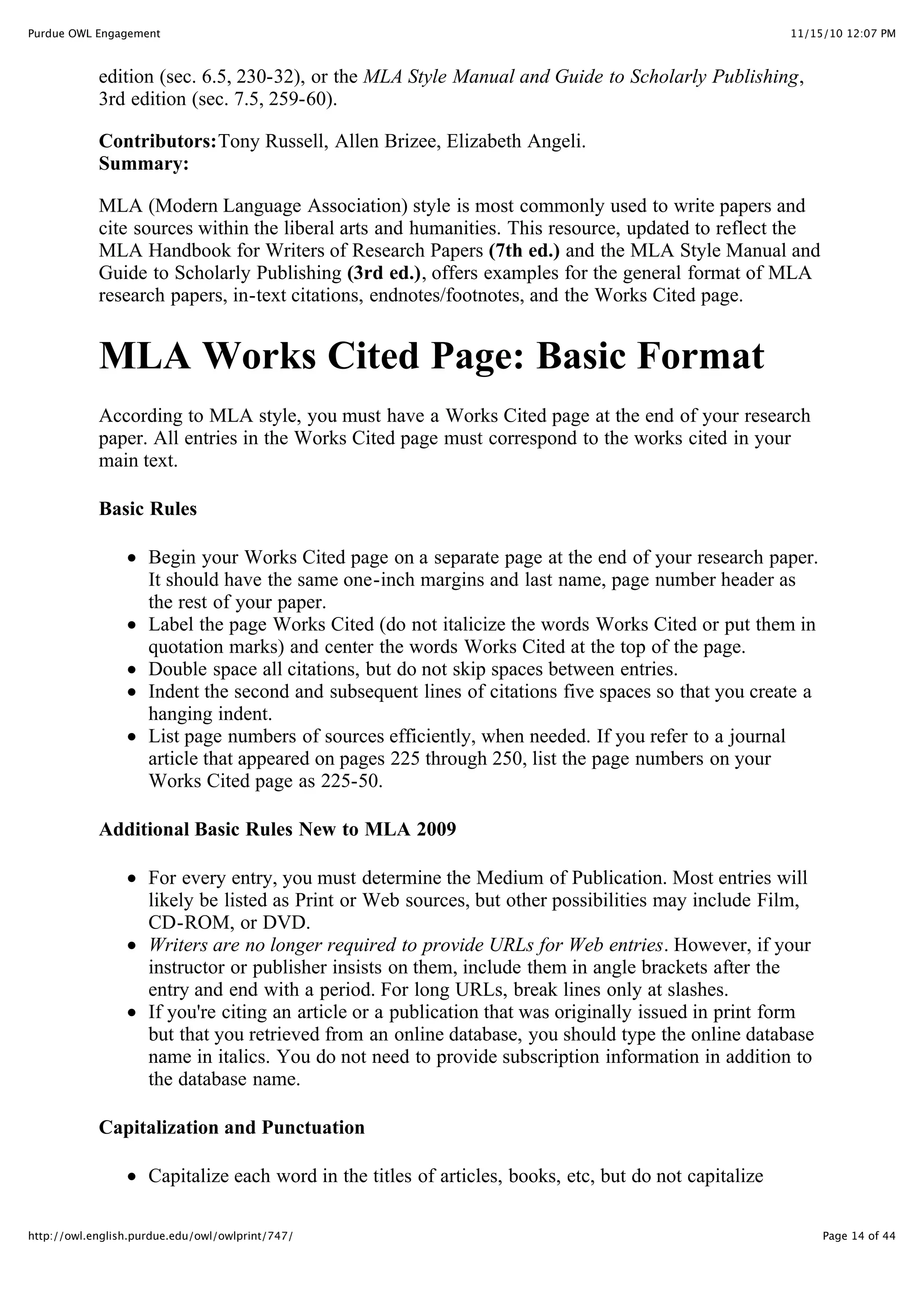 11/15/10 12:07 PM
Purdue OWL Engagement
Page 14 of 44
http://owl.english.purdue.edu/owl/owlprint/747/
edition (sec. 6.5, 230-32), or the MLA Style Manual and Guide to Scholarly Publishing,
3rd edition (sec. 7.5, 259-60).
Contributors:Tony Russell, Allen Brizee, Elizabeth Angeli.
Summary:
MLA (Modern Language Association) style is most commonly used to write papers and
cite sources within the liberal arts and humanities. This resource, updated to reflect the
MLA Handbook for Writers of Research Papers (7th ed.) and the MLA Style Manual and
Guide to Scholarly Publishing (3rd ed.), offers examples for the general format of MLA
research papers, in-text citations, endnotes/footnotes, and the Works Cited page.
MLA Works Cited Page: Basic Format
According to MLA style, you must have a Works Cited page at the end of your research
paper. All entries in the Works Cited page must correspond to the works cited in your
main text.
Basic Rules
Begin your Works Cited page on a separate page at the end of your research paper.
It should have the same one-inch margins and last name, page number header as
the rest of your paper.
Label the page Works Cited (do not italicize the words Works Cited or put them in
quotation marks) and center the words Works Cited at the top of the page.
Double space all citations, but do not skip spaces between entries.
Indent the second and subsequent lines of citations five spaces so that you create a
hanging indent.
List page numbers of sources efficiently, when needed. If you refer to a journal
article that appeared on pages 225 through 250, list the page numbers on your
Works Cited page as 225-50.
Additional Basic Rules New to MLA 2009
For every entry, you must determine the Medium of Publication. Most entries will
likely be listed as Print or Web sources, but other possibilities may include Film,
CD-ROM, or DVD.
Writers are no longer required to provide URLs for Web entries. However, if your
instructor or publisher insists on them, include them in angle brackets after the
entry and end with a period. For long URLs, break lines only at slashes.
If you're citing an article or a publication that was originally issued in print form
but that you retrieved from an online database, you should type the online database
name in italics. You do not need to provide subscription information in addition to
the database name.
Capitalization and Punctuation
Capitalize each word in the titles of articles, books, etc, but do not capitalize
 