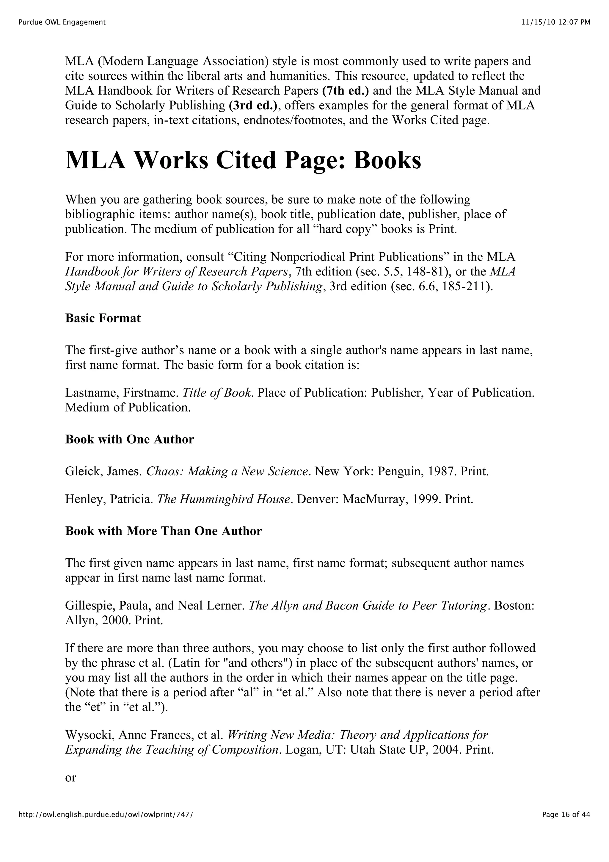 11/15/10 12:07 PM
Purdue OWL Engagement
Page 16 of 44
http://owl.english.purdue.edu/owl/owlprint/747/
MLA (Modern Language Association) style is most commonly used to write papers and
cite sources within the liberal arts and humanities. This resource, updated to reflect the
MLA Handbook for Writers of Research Papers (7th ed.) and the MLA Style Manual and
Guide to Scholarly Publishing (3rd ed.), offers examples for the general format of MLA
research papers, in-text citations, endnotes/footnotes, and the Works Cited page.
MLA Works Cited Page: Books
When you are gathering book sources, be sure to make note of the following
bibliographic items: author name(s), book title, publication date, publisher, place of
publication. The medium of publication for all “hard copy” books is Print.
For more information, consult “Citing Nonperiodical Print Publications” in the MLA
Handbook for Writers of Research Papers, 7th edition (sec. 5.5, 148-81), or the MLA
Style Manual and Guide to Scholarly Publishing, 3rd edition (sec. 6.6, 185-211).
Basic Format
The first-give author’s name or a book with a single author's name appears in last name,
first name format. The basic form for a book citation is:
Lastname, Firstname. Title of Book. Place of Publication: Publisher, Year of Publication.
Medium of Publication.
Book with One Author
Gleick, James. Chaos: Making a New Science. New York: Penguin, 1987. Print.
Henley, Patricia. The Hummingbird House. Denver: MacMurray, 1999. Print.
Book with More Than One Author
The first given name appears in last name, first name format; subsequent author names
appear in first name last name format.
Gillespie, Paula, and Neal Lerner. The Allyn and Bacon Guide to Peer Tutoring. Boston:
Allyn, 2000. Print.
If there are more than three authors, you may choose to list only the first author followed
by the phrase et al. (Latin for "and others") in place of the subsequent authors' names, or
you may list all the authors in the order in which their names appear on the title page.
(Note that there is a period after “al” in “et al.” Also note that there is never a period after
the “et” in “et al.”).
Wysocki, Anne Frances, et al. Writing New Media: Theory and Applications for
Expanding the Teaching of Composition. Logan, UT: Utah State UP, 2004. Print.
or
 