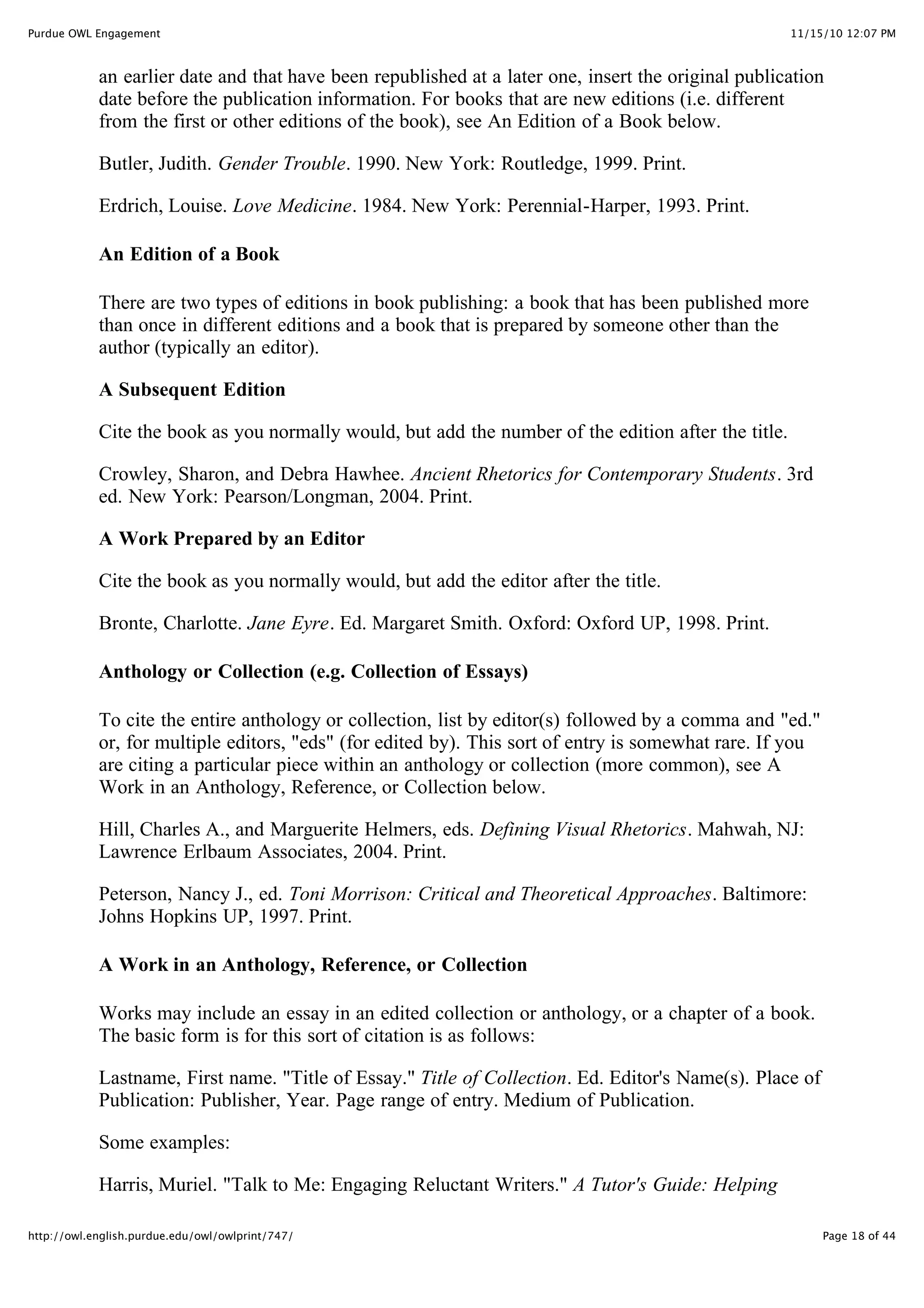 11/15/10 12:07 PM
Purdue OWL Engagement
Page 18 of 44
http://owl.english.purdue.edu/owl/owlprint/747/
an earlier date and that have been republished at a later one, insert the original publication
date before the publication information. For books that are new editions (i.e. different
from the first or other editions of the book), see An Edition of a Book below.
Butler, Judith. Gender Trouble. 1990. New York: Routledge, 1999. Print.
Erdrich, Louise. Love Medicine. 1984. New York: Perennial-Harper, 1993. Print.
An Edition of a Book
There are two types of editions in book publishing: a book that has been published more
than once in different editions and a book that is prepared by someone other than the
author (typically an editor).
A Subsequent Edition
Cite the book as you normally would, but add the number of the edition after the title.
Crowley, Sharon, and Debra Hawhee. Ancient Rhetorics for Contemporary Students. 3rd
ed. New York: Pearson/Longman, 2004. Print.
A Work Prepared by an Editor
Cite the book as you normally would, but add the editor after the title.
Bronte, Charlotte. Jane Eyre. Ed. Margaret Smith. Oxford: Oxford UP, 1998. Print.
Anthology or Collection (e.g. Collection of Essays)
To cite the entire anthology or collection, list by editor(s) followed by a comma and "ed."
or, for multiple editors, "eds" (for edited by). This sort of entry is somewhat rare. If you
are citing a particular piece within an anthology or collection (more common), see A
Work in an Anthology, Reference, or Collection below.
Hill, Charles A., and Marguerite Helmers, eds. Defining Visual Rhetorics. Mahwah, NJ:
Lawrence Erlbaum Associates, 2004. Print.
Peterson, Nancy J., ed. Toni Morrison: Critical and Theoretical Approaches. Baltimore:
Johns Hopkins UP, 1997. Print.
A Work in an Anthology, Reference, or Collection
Works may include an essay in an edited collection or anthology, or a chapter of a book.
The basic form is for this sort of citation is as follows:
Lastname, First name. "Title of Essay." Title of Collection. Ed. Editor's Name(s). Place of
Publication: Publisher, Year. Page range of entry. Medium of Publication.
Some examples:
Harris, Muriel. "Talk to Me: Engaging Reluctant Writers." A Tutor's Guide: Helping
 