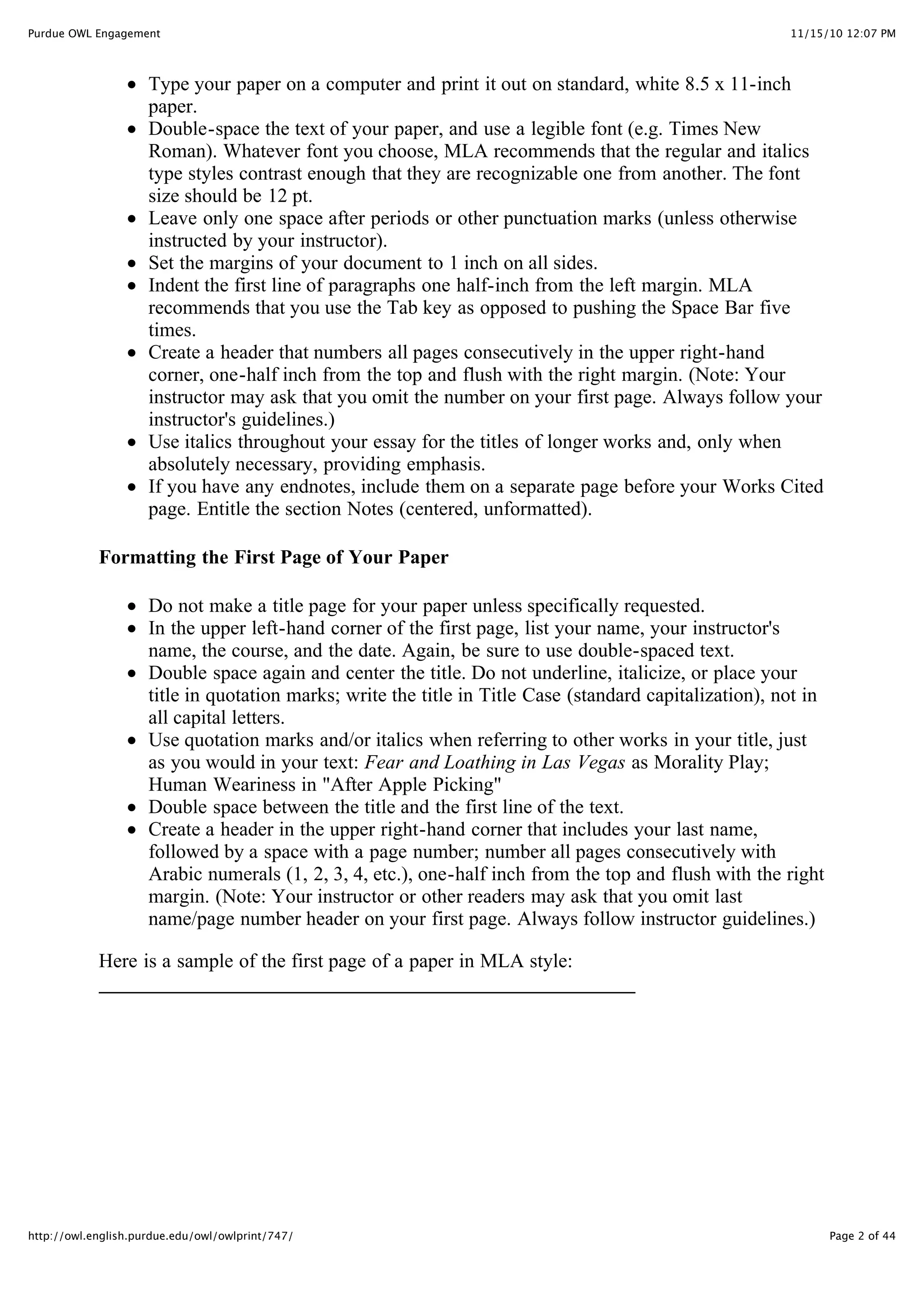11/15/10 12:07 PM
Purdue OWL Engagement
Page 2 of 44
http://owl.english.purdue.edu/owl/owlprint/747/
Type your paper on a computer and print it out on standard, white 8.5 x 11-inch
paper.
Double-space the text of your paper, and use a legible font (e.g. Times New
Roman). Whatever font you choose, MLA recommends that the regular and italics
type styles contrast enough that they are recognizable one from another. The font
size should be 12 pt.
Leave only one space after periods or other punctuation marks (unless otherwise
instructed by your instructor).
Set the margins of your document to 1 inch on all sides.
Indent the first line of paragraphs one half-inch from the left margin. MLA
recommends that you use the Tab key as opposed to pushing the Space Bar five
times.
Create a header that numbers all pages consecutively in the upper right-hand
corner, one-half inch from the top and flush with the right margin. (Note: Your
instructor may ask that you omit the number on your first page. Always follow your
instructor's guidelines.)
Use italics throughout your essay for the titles of longer works and, only when
absolutely necessary, providing emphasis.
If you have any endnotes, include them on a separate page before your Works Cited
page. Entitle the section Notes (centered, unformatted).
Formatting the First Page of Your Paper
Do not make a title page for your paper unless specifically requested.
In the upper left-hand corner of the first page, list your name, your instructor's
name, the course, and the date. Again, be sure to use double-spaced text.
Double space again and center the title. Do not underline, italicize, or place your
title in quotation marks; write the title in Title Case (standard capitalization), not in
all capital letters.
Use quotation marks and/or italics when referring to other works in your title, just
as you would in your text: Fear and Loathing in Las Vegas as Morality Play;
Human Weariness in "After Apple Picking"
Double space between the title and the first line of the text.
Create a header in the upper right-hand corner that includes your last name,
followed by a space with a page number; number all pages consecutively with
Arabic numerals (1, 2, 3, 4, etc.), one-half inch from the top and flush with the right
margin. (Note: Your instructor or other readers may ask that you omit last
name/page number header on your first page. Always follow instructor guidelines.)
Here is a sample of the first page of a paper in MLA style:
 