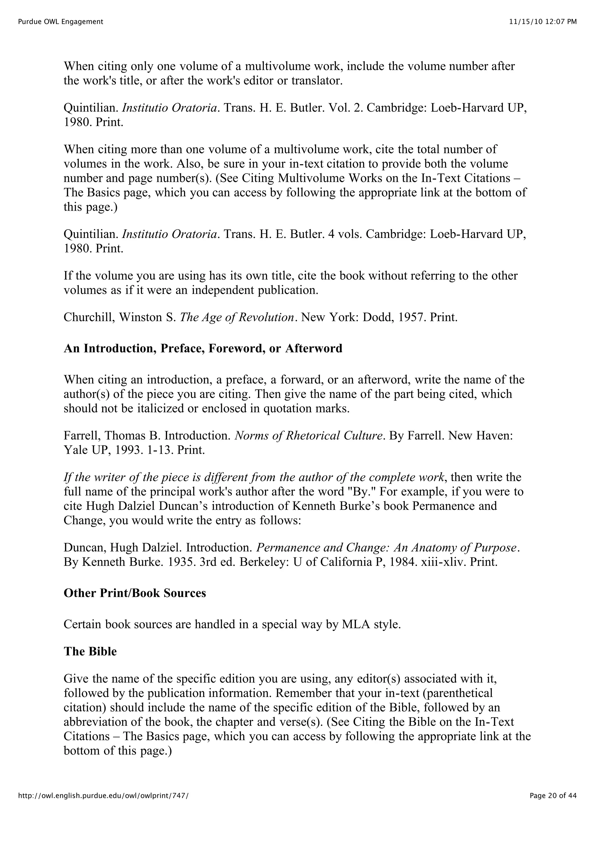 11/15/10 12:07 PM
Purdue OWL Engagement
Page 20 of 44
http://owl.english.purdue.edu/owl/owlprint/747/
When citing only one volume of a multivolume work, include the volume number after
the work's title, or after the work's editor or translator.
Quintilian. Institutio Oratoria. Trans. H. E. Butler. Vol. 2. Cambridge: Loeb-Harvard UP,
1980. Print.
When citing more than one volume of a multivolume work, cite the total number of
volumes in the work. Also, be sure in your in-text citation to provide both the volume
number and page number(s). (See Citing Multivolume Works on the In-Text Citations –
The Basics page, which you can access by following the appropriate link at the bottom of
this page.)
Quintilian. Institutio Oratoria. Trans. H. E. Butler. 4 vols. Cambridge: Loeb-Harvard UP,
1980. Print.
If the volume you are using has its own title, cite the book without referring to the other
volumes as if it were an independent publication.
Churchill, Winston S. The Age of Revolution. New York: Dodd, 1957. Print.
An Introduction, Preface, Foreword, or Afterword
When citing an introduction, a preface, a forward, or an afterword, write the name of the
author(s) of the piece you are citing. Then give the name of the part being cited, which
should not be italicized or enclosed in quotation marks.
Farrell, Thomas B. Introduction. Norms of Rhetorical Culture. By Farrell. New Haven:
Yale UP, 1993. 1-13. Print.
If the writer of the piece is different from the author of the complete work, then write the
full name of the principal work's author after the word "By." For example, if you were to
cite Hugh Dalziel Duncan’s introduction of Kenneth Burke’s book Permanence and
Change, you would write the entry as follows:
Duncan, Hugh Dalziel. Introduction. Permanence and Change: An Anatomy of Purpose.
By Kenneth Burke. 1935. 3rd ed. Berkeley: U of California P, 1984. xiii-xliv. Print.
Other Print/Book Sources
Certain book sources are handled in a special way by MLA style.
The Bible
Give the name of the specific edition you are using, any editor(s) associated with it,
followed by the publication information. Remember that your in-text (parenthetical
citation) should include the name of the specific edition of the Bible, followed by an
abbreviation of the book, the chapter and verse(s). (See Citing the Bible on the In-Text
Citations – The Basics page, which you can access by following the appropriate link at the
bottom of this page.)
 