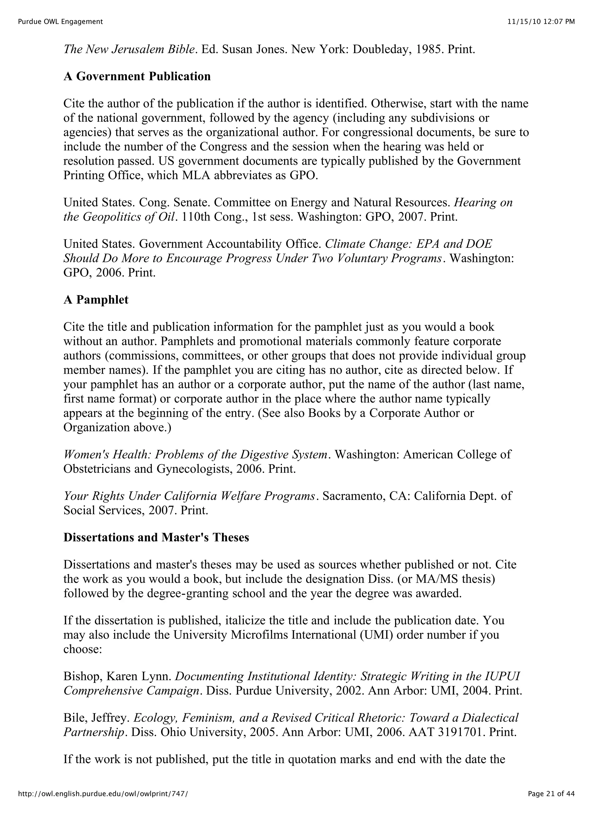 11/15/10 12:07 PM
Purdue OWL Engagement
Page 21 of 44
http://owl.english.purdue.edu/owl/owlprint/747/
The New Jerusalem Bible. Ed. Susan Jones. New York: Doubleday, 1985. Print.
A Government Publication
Cite the author of the publication if the author is identified. Otherwise, start with the name
of the national government, followed by the agency (including any subdivisions or
agencies) that serves as the organizational author. For congressional documents, be sure to
include the number of the Congress and the session when the hearing was held or
resolution passed. US government documents are typically published by the Government
Printing Office, which MLA abbreviates as GPO.
United States. Cong. Senate. Committee on Energy and Natural Resources. Hearing on
the Geopolitics of Oil. 110th Cong., 1st sess. Washington: GPO, 2007. Print.
United States. Government Accountability Office. Climate Change: EPA and DOE
Should Do More to Encourage Progress Under Two Voluntary Programs. Washington:
GPO, 2006. Print.
A Pamphlet
Cite the title and publication information for the pamphlet just as you would a book
without an author. Pamphlets and promotional materials commonly feature corporate
authors (commissions, committees, or other groups that does not provide individual group
member names). If the pamphlet you are citing has no author, cite as directed below. If
your pamphlet has an author or a corporate author, put the name of the author (last name,
first name format) or corporate author in the place where the author name typically
appears at the beginning of the entry. (See also Books by a Corporate Author or
Organization above.)
Women's Health: Problems of the Digestive System. Washington: American College of
Obstetricians and Gynecologists, 2006. Print.
Your Rights Under California Welfare Programs. Sacramento, CA: California Dept. of
Social Services, 2007. Print.
Dissertations and Master's Theses
Dissertations and master's theses may be used as sources whether published or not. Cite
the work as you would a book, but include the designation Diss. (or MA/MS thesis)
followed by the degree-granting school and the year the degree was awarded.
If the dissertation is published, italicize the title and include the publication date. You
may also include the University Microfilms International (UMI) order number if you
choose:
Bishop, Karen Lynn. Documenting Institutional Identity: Strategic Writing in the IUPUI
Comprehensive Campaign. Diss. Purdue University, 2002. Ann Arbor: UMI, 2004. Print.
Bile, Jeffrey. Ecology, Feminism, and a Revised Critical Rhetoric: Toward a Dialectical
Partnership. Diss. Ohio University, 2005. Ann Arbor: UMI, 2006. AAT 3191701. Print.
If the work is not published, put the title in quotation marks and end with the date the
 