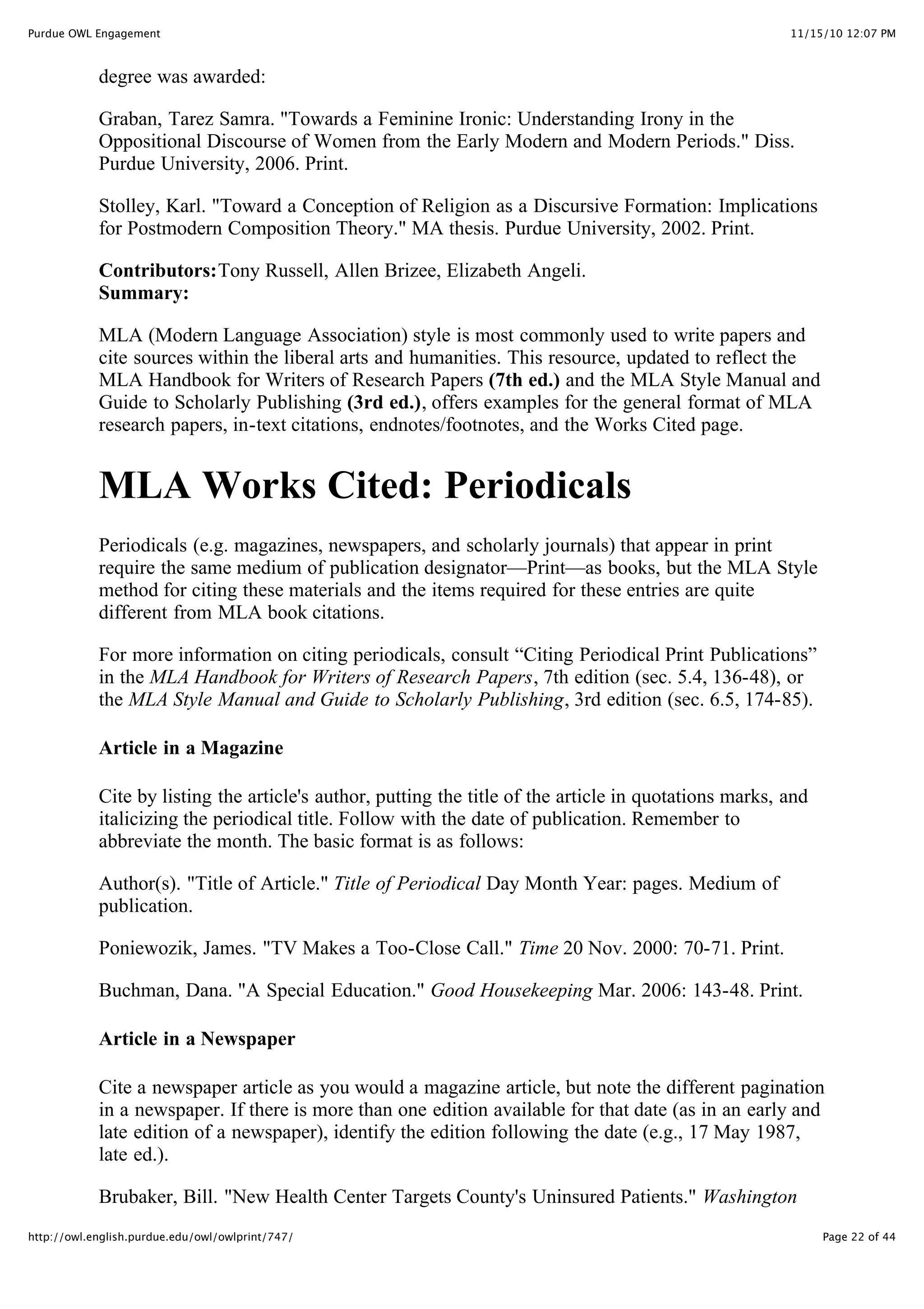 11/15/10 12:07 PM
Purdue OWL Engagement
Page 22 of 44
http://owl.english.purdue.edu/owl/owlprint/747/
degree was awarded:
Graban, Tarez Samra. "Towards a Feminine Ironic: Understanding Irony in the
Oppositional Discourse of Women from the Early Modern and Modern Periods." Diss.
Purdue University, 2006. Print.
Stolley, Karl. "Toward a Conception of Religion as a Discursive Formation: Implications
for Postmodern Composition Theory." MA thesis. Purdue University, 2002. Print.
Contributors:Tony Russell, Allen Brizee, Elizabeth Angeli.
Summary:
MLA (Modern Language Association) style is most commonly used to write papers and
cite sources within the liberal arts and humanities. This resource, updated to reflect the
MLA Handbook for Writers of Research Papers (7th ed.) and the MLA Style Manual and
Guide to Scholarly Publishing (3rd ed.), offers examples for the general format of MLA
research papers, in-text citations, endnotes/footnotes, and the Works Cited page.
MLA Works Cited: Periodicals
Periodicals (e.g. magazines, newspapers, and scholarly journals) that appear in print
require the same medium of publication designator—Print—as books, but the MLA Style
method for citing these materials and the items required for these entries are quite
different from MLA book citations.
For more information on citing periodicals, consult “Citing Periodical Print Publications”
in the MLA Handbook for Writers of Research Papers, 7th edition (sec. 5.4, 136-48), or
the MLA Style Manual and Guide to Scholarly Publishing, 3rd edition (sec. 6.5, 174-85).
Article in a Magazine
Cite by listing the article's author, putting the title of the article in quotations marks, and
italicizing the periodical title. Follow with the date of publication. Remember to
abbreviate the month. The basic format is as follows:
Author(s). "Title of Article." Title of Periodical Day Month Year: pages. Medium of
publication.
Poniewozik, James. "TV Makes a Too-Close Call." Time 20 Nov. 2000: 70-71. Print.
Buchman, Dana. "A Special Education." Good Housekeeping Mar. 2006: 143-48. Print.
Article in a Newspaper
Cite a newspaper article as you would a magazine article, but note the different pagination
in a newspaper. If there is more than one edition available for that date (as in an early and
late edition of a newspaper), identify the edition following the date (e.g., 17 May 1987,
late ed.).
Brubaker, Bill. "New Health Center Targets County's Uninsured Patients." Washington
 
