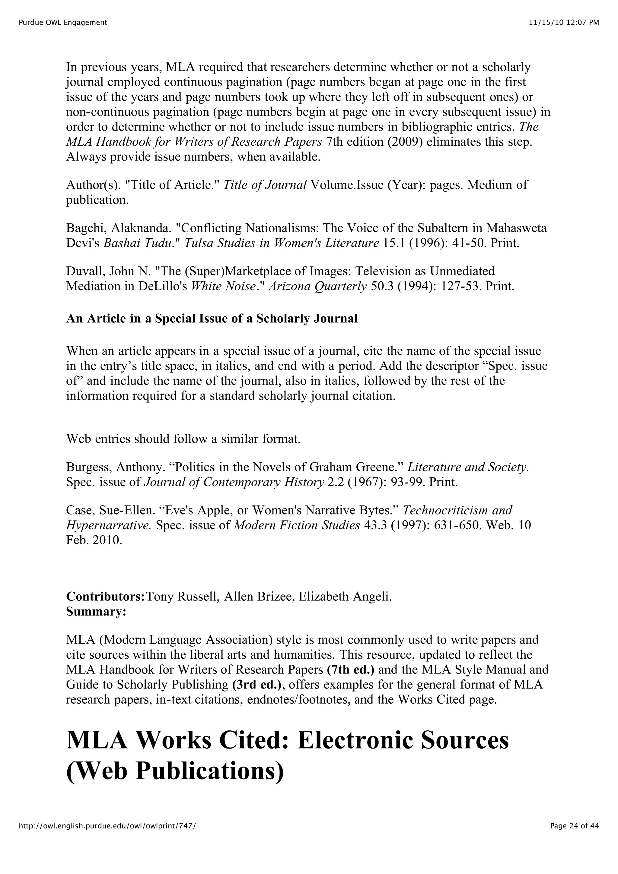 11/15/10 12:07 PM
Purdue OWL Engagement
Page 24 of 44
http://owl.english.purdue.edu/owl/owlprint/747/
In previous years, MLA required that researchers determine whether or not a scholarly
journal employed continuous pagination (page numbers began at page one in the first
issue of the years and page numbers took up where they left off in subsequent ones) or
non-continuous pagination (page numbers begin at page one in every subsequent issue) in
order to determine whether or not to include issue numbers in bibliographic entries. The
MLA Handbook for Writers of Research Papers 7th edition (2009) eliminates this step.
Always provide issue numbers, when available.
Author(s). "Title of Article." Title of Journal Volume.Issue (Year): pages. Medium of
publication.
Bagchi, Alaknanda. "Conflicting Nationalisms: The Voice of the Subaltern in Mahasweta
Devi's Bashai Tudu." Tulsa Studies in Women's Literature 15.1 (1996): 41-50. Print.
Duvall, John N. "The (Super)Marketplace of Images: Television as Unmediated
Mediation in DeLillo's White Noise." Arizona Quarterly 50.3 (1994): 127-53. Print.
An Article in a Special Issue of a Scholarly Journal
When an article appears in a special issue of a journal, cite the name of the special issue
in the entry’s title space, in italics, and end with a period. Add the descriptor “Spec. issue
of” and include the name of the journal, also in italics, followed by the rest of the
information required for a standard scholarly journal citation.
Web entries should follow a similar format.
Burgess, Anthony. “Politics in the Novels of Graham Greene.” Literature and Society.
Spec. issue of Journal of Contemporary History 2.2 (1967): 93-99. Print.
Case, Sue-Ellen. “Eve's Apple, or Women's Narrative Bytes.” Technocriticism and
Hypernarrative. Spec. issue of Modern Fiction Studies 43.3 (1997): 631-650. Web. 10
Feb. 2010.
Contributors:Tony Russell, Allen Brizee, Elizabeth Angeli.
Summary:
MLA (Modern Language Association) style is most commonly used to write papers and
cite sources within the liberal arts and humanities. This resource, updated to reflect the
MLA Handbook for Writers of Research Papers (7th ed.) and the MLA Style Manual and
Guide to Scholarly Publishing (3rd ed.), offers examples for the general format of MLA
research papers, in-text citations, endnotes/footnotes, and the Works Cited page.
MLA Works Cited: Electronic Sources
(Web Publications)
 