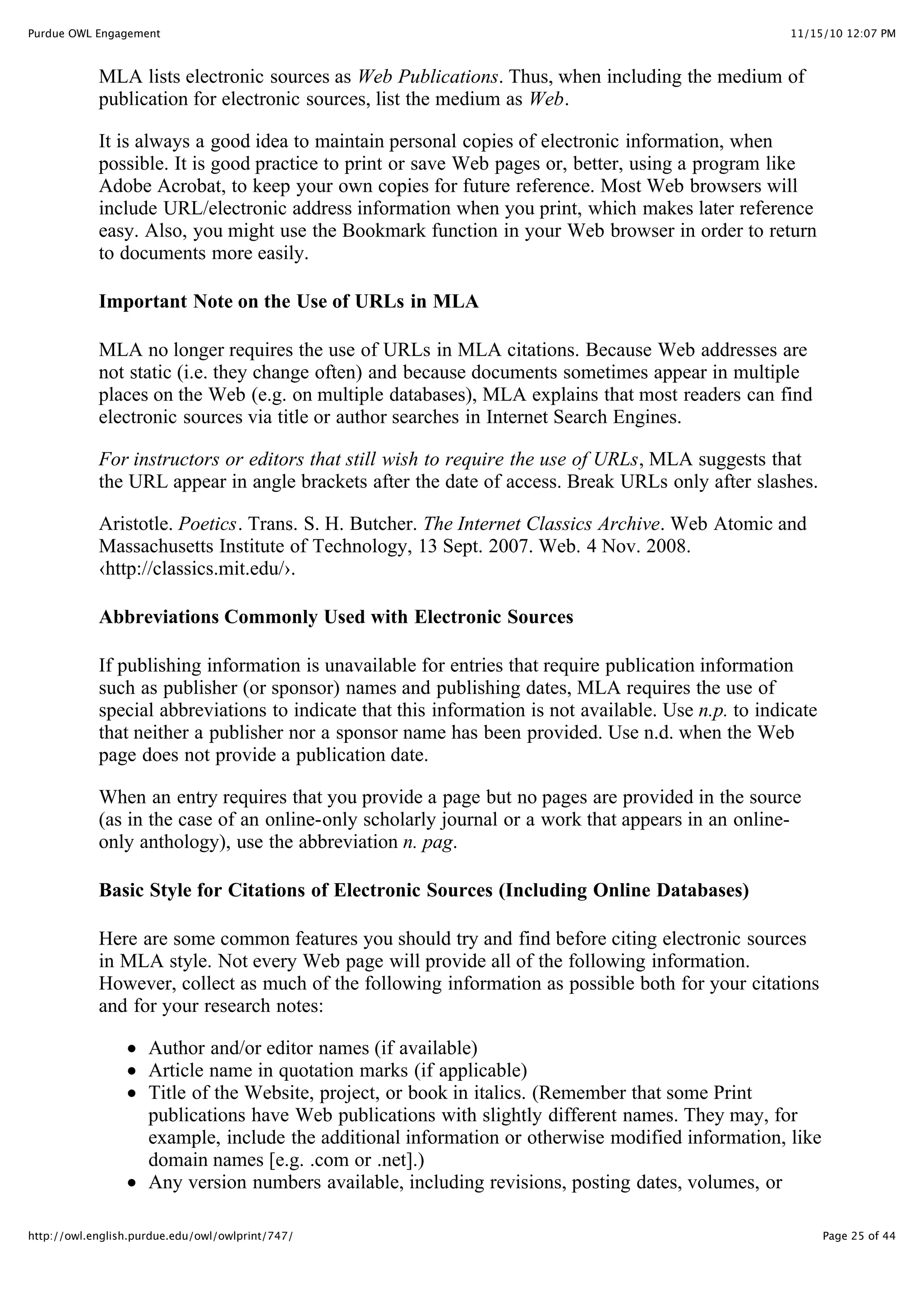 11/15/10 12:07 PM
Purdue OWL Engagement
Page 25 of 44
http://owl.english.purdue.edu/owl/owlprint/747/
MLA lists electronic sources as Web Publications. Thus, when including the medium of
publication for electronic sources, list the medium as Web.
It is always a good idea to maintain personal copies of electronic information, when
possible. It is good practice to print or save Web pages or, better, using a program like
Adobe Acrobat, to keep your own copies for future reference. Most Web browsers will
include URL/electronic address information when you print, which makes later reference
easy. Also, you might use the Bookmark function in your Web browser in order to return
to documents more easily.
Important Note on the Use of URLs in MLA
MLA no longer requires the use of URLs in MLA citations. Because Web addresses are
not static (i.e. they change often) and because documents sometimes appear in multiple
places on the Web (e.g. on multiple databases), MLA explains that most readers can find
electronic sources via title or author searches in Internet Search Engines.
For instructors or editors that still wish to require the use of URLs, MLA suggests that
the URL appear in angle brackets after the date of access. Break URLs only after slashes.
Aristotle. Poetics. Trans. S. H. Butcher. The Internet Classics Archive. Web Atomic and
Massachusetts Institute of Technology, 13 Sept. 2007. Web. 4 Nov. 2008.
‹http://classics.mit.edu/›.
Abbreviations Commonly Used with Electronic Sources
If publishing information is unavailable for entries that require publication information
such as publisher (or sponsor) names and publishing dates, MLA requires the use of
special abbreviations to indicate that this information is not available. Use n.p. to indicate
that neither a publisher nor a sponsor name has been provided. Use n.d. when the Web
page does not provide a publication date.
When an entry requires that you provide a page but no pages are provided in the source
(as in the case of an online-only scholarly journal or a work that appears in an online-
only anthology), use the abbreviation n. pag.
Basic Style for Citations of Electronic Sources (Including Online Databases)
Here are some common features you should try and find before citing electronic sources
in MLA style. Not every Web page will provide all of the following information.
However, collect as much of the following information as possible both for your citations
and for your research notes:
Author and/or editor names (if available)
Article name in quotation marks (if applicable)
Title of the Website, project, or book in italics. (Remember that some Print
publications have Web publications with slightly different names. They may, for
example, include the additional information or otherwise modified information, like
domain names [e.g. .com or .net].)
Any version numbers available, including revisions, posting dates, volumes, or
 