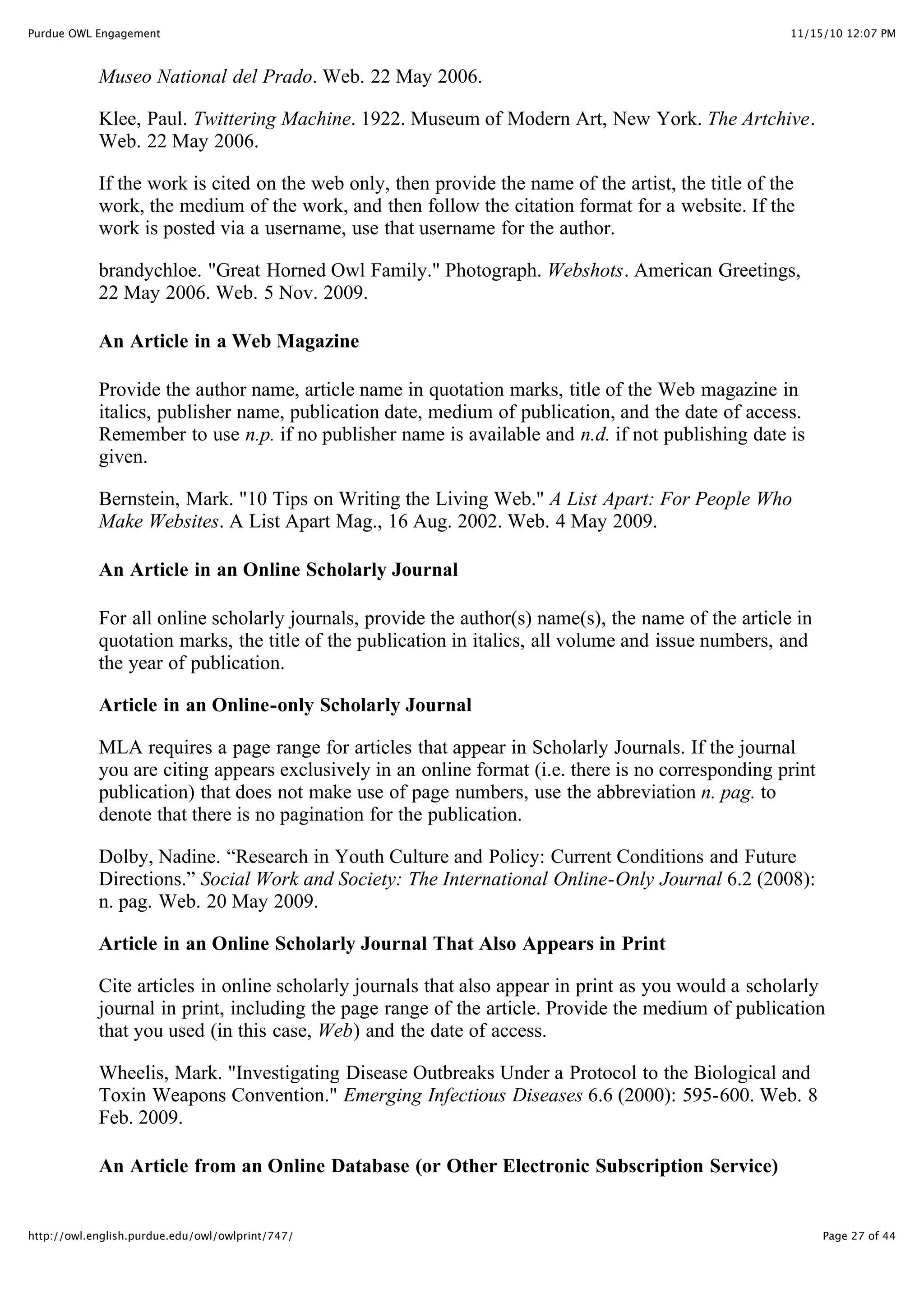 11/15/10 12:07 PM
Purdue OWL Engagement
Page 27 of 44
http://owl.english.purdue.edu/owl/owlprint/747/
Museo National del Prado. Web. 22 May 2006.
Klee, Paul. Twittering Machine. 1922. Museum of Modern Art, New York. The Artchive.
Web. 22 May 2006.
If the work is cited on the web only, then provide the name of the artist, the title of the
work, the medium of the work, and then follow the citation format for a website. If the
work is posted via a username, use that username for the author.
brandychloe. "Great Horned Owl Family." Photograph. Webshots. American Greetings,
22 May 2006. Web. 5 Nov. 2009.
An Article in a Web Magazine
Provide the author name, article name in quotation marks, title of the Web magazine in
italics, publisher name, publication date, medium of publication, and the date of access.
Remember to use n.p. if no publisher name is available and n.d. if not publishing date is
given.
Bernstein, Mark. "10 Tips on Writing the Living Web." A List Apart: For People Who
Make Websites. A List Apart Mag., 16 Aug. 2002. Web. 4 May 2009.
An Article in an Online Scholarly Journal
For all online scholarly journals, provide the author(s) name(s), the name of the article in
quotation marks, the title of the publication in italics, all volume and issue numbers, and
the year of publication.
Article in an Online-only Scholarly Journal
MLA requires a page range for articles that appear in Scholarly Journals. If the journal
you are citing appears exclusively in an online format (i.e. there is no corresponding print
publication) that does not make use of page numbers, use the abbreviation n. pag. to
denote that there is no pagination for the publication.
Dolby, Nadine. “Research in Youth Culture and Policy: Current Conditions and Future
Directions.” Social Work and Society: The International Online-Only Journal 6.2 (2008):
n. pag. Web. 20 May 2009.
Article in an Online Scholarly Journal That Also Appears in Print
Cite articles in online scholarly journals that also appear in print as you would a scholarly
journal in print, including the page range of the article. Provide the medium of publication
that you used (in this case, Web) and the date of access.
Wheelis, Mark. "Investigating Disease Outbreaks Under a Protocol to the Biological and
Toxin Weapons Convention." Emerging Infectious Diseases 6.6 (2000): 595-600. Web. 8
Feb. 2009.
An Article from an Online Database (or Other Electronic Subscription Service)
 