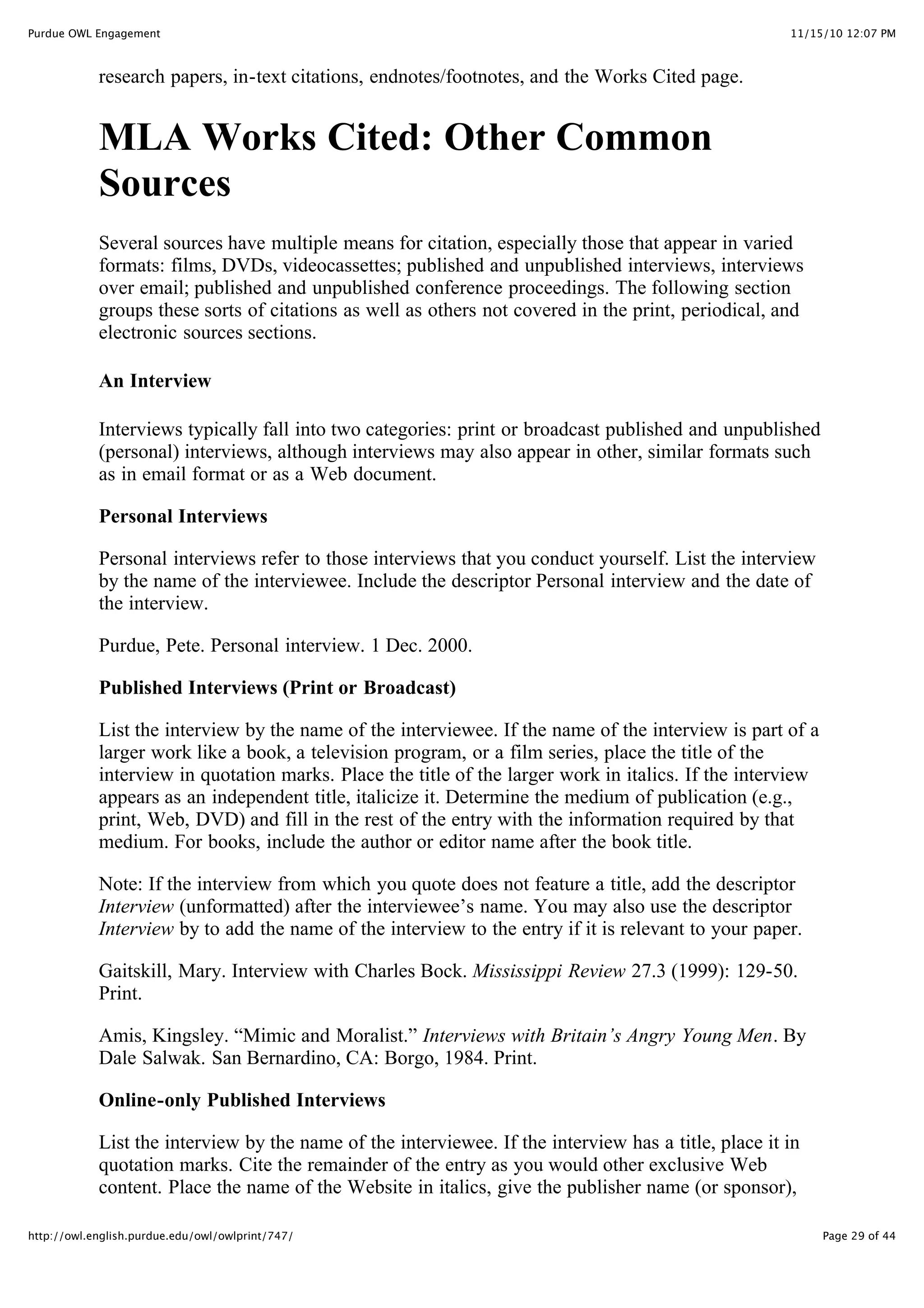 11/15/10 12:07 PM
Purdue OWL Engagement
Page 29 of 44
http://owl.english.purdue.edu/owl/owlprint/747/
research papers, in-text citations, endnotes/footnotes, and the Works Cited page.
MLA Works Cited: Other Common
Sources
Several sources have multiple means for citation, especially those that appear in varied
formats: films, DVDs, videocassettes; published and unpublished interviews, interviews
over email; published and unpublished conference proceedings. The following section
groups these sorts of citations as well as others not covered in the print, periodical, and
electronic sources sections.
An Interview
Interviews typically fall into two categories: print or broadcast published and unpublished
(personal) interviews, although interviews may also appear in other, similar formats such
as in email format or as a Web document.
Personal Interviews
Personal interviews refer to those interviews that you conduct yourself. List the interview
by the name of the interviewee. Include the descriptor Personal interview and the date of
the interview.
Purdue, Pete. Personal interview. 1 Dec. 2000.
Published Interviews (Print or Broadcast)
List the interview by the name of the interviewee. If the name of the interview is part of a
larger work like a book, a television program, or a film series, place the title of the
interview in quotation marks. Place the title of the larger work in italics. If the interview
appears as an independent title, italicize it. Determine the medium of publication (e.g.,
print, Web, DVD) and fill in the rest of the entry with the information required by that
medium. For books, include the author or editor name after the book title.
Note: If the interview from which you quote does not feature a title, add the descriptor
Interview (unformatted) after the interviewee’s name. You may also use the descriptor
Interview by to add the name of the interview to the entry if it is relevant to your paper.
Gaitskill, Mary. Interview with Charles Bock. Mississippi Review 27.3 (1999): 129-50.
Print.
Amis, Kingsley. “Mimic and Moralist.” Interviews with Britain’s Angry Young Men. By
Dale Salwak. San Bernardino, CA: Borgo, 1984. Print.
Online-only Published Interviews
List the interview by the name of the interviewee. If the interview has a title, place it in
quotation marks. Cite the remainder of the entry as you would other exclusive Web
content. Place the name of the Website in italics, give the publisher name (or sponsor),
 