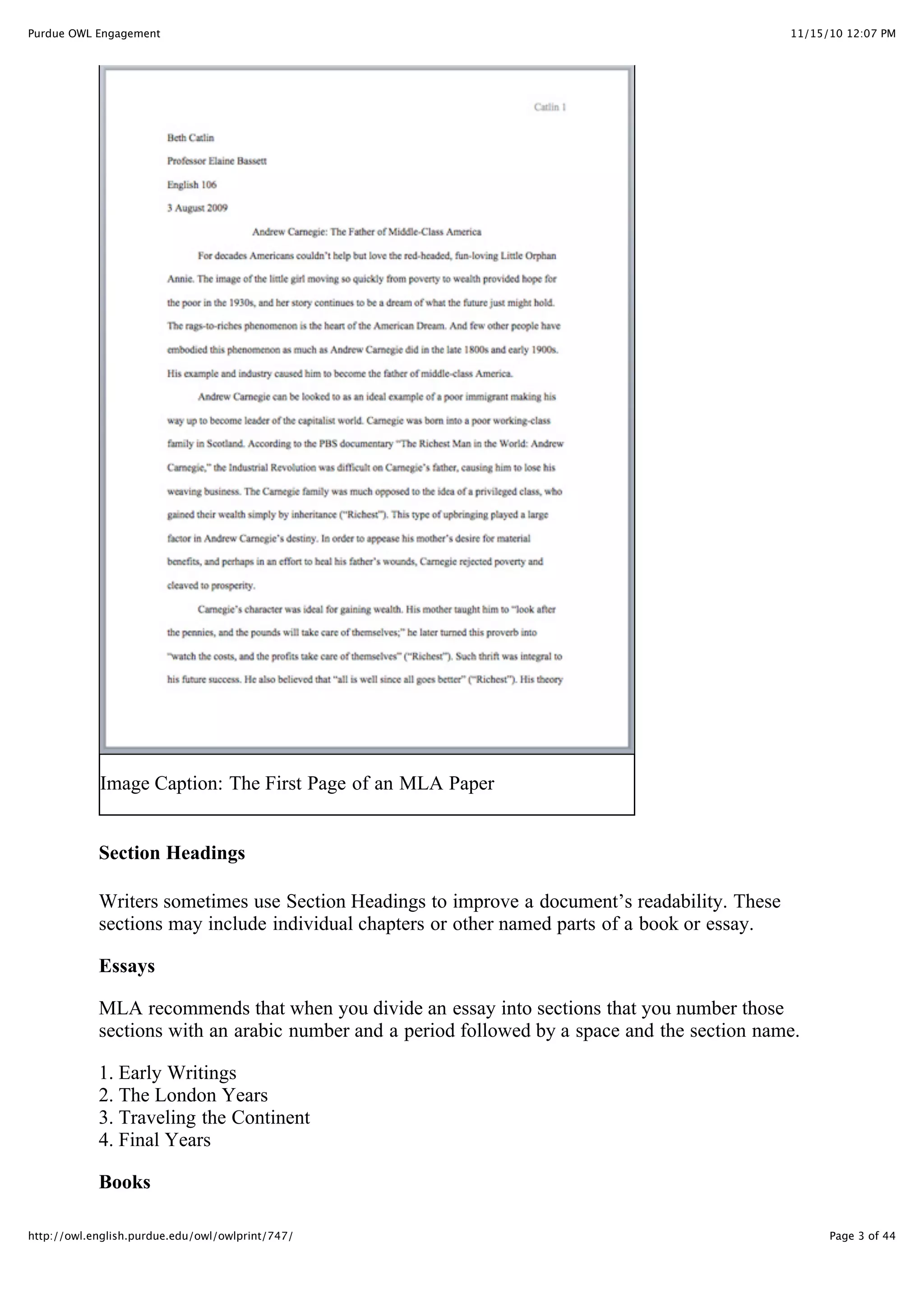 11/15/10 12:07 PM
Purdue OWL Engagement
Page 3 of 44
http://owl.english.purdue.edu/owl/owlprint/747/
Image Caption: The First Page of an MLA Paper
Section Headings
Writers sometimes use Section Headings to improve a document’s readability. These
sections may include individual chapters or other named parts of a book or essay.
Essays
MLA recommends that when you divide an essay into sections that you number those
sections with an arabic number and a period followed by a space and the section name.
1. Early Writings
2. The London Years
3. Traveling the Continent
4. Final Years
Books
 